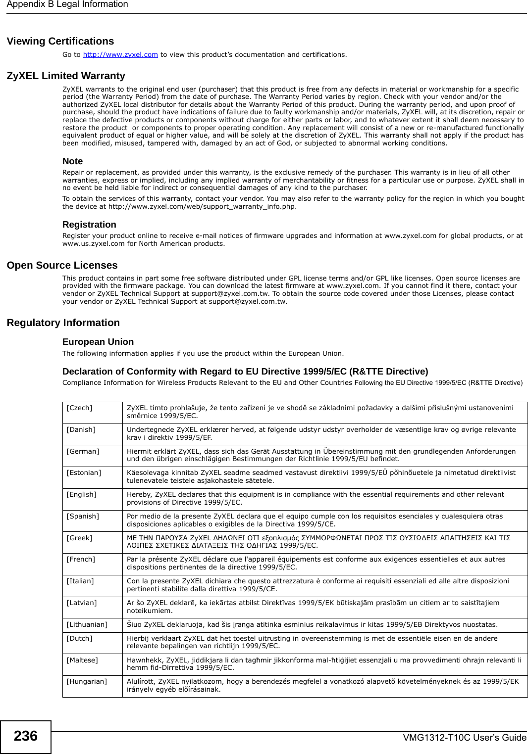 Appendix B Legal InformationVMG1312-T10C User’s Guide236Viewing Certifications Go to http://www.zyxel.com to view this product’s documentation and certifications.ZyXEL Limited Warranty ZyXEL warrants to the original end user (purchaser) that this product is free from any defects in material or workmanship for a specific period (the Warranty Period) from the date of purchase. The Warranty Period varies by region. Check with your vendor and/or the authorized ZyXEL local distributor for details about the Warranty Period of this product. During the warranty period, and upon proof of purchase, should the product have indications of failure due to faulty workmanship and/or materials, ZyXEL will, at its discretion, repair or replace the defective products or components without charge for either parts or labor, and to whatever extent it shall deem necessary to restore the product  or components to proper operating condition. Any replacement will consist of a new or re-manufactured functionally equivalent product of equal or higher value, and will be solely at the discretion of ZyXEL. This warranty shall not apply if the product has been modified, misused, tampered with, damaged by an act of God, or subjected to abnormal working conditions.NoteRepair or replacement, as provided under this warranty, is the exclusive remedy of the purchaser. This warranty is in lieu of all other warranties, express or implied, including any implied warranty of merchantability or fitness for a particular use or purpose. ZyXEL shall in no event be held liable for indirect or consequential damages of any kind to the purchaser.To obtain the services of this warranty, contact your vendor. You may also refer to the warranty policy for the region in which you bought the device at http://www.zyxel.com/web/support_warranty_info.php.RegistrationRegister your product online to receive e-mail notices of firmware upgrades and information at www.zyxel.com for global products, or at www.us.zyxel.com for North American products.Open Source Licenses This product contains in part some free software distributed under GPL license terms and/or GPL like licenses. Open source licenses are provided with the firmware package. You can download the latest firmware at www.zyxel.com. If you cannot find it there, contact your vendor or ZyXEL Technical Support at support@zyxel.com.tw. To obtain the source code covered under those Licenses, please contact your vendor or ZyXEL Technical Support at support@zyxel.com.tw.  Regulatory Information European UnionThe following information applies if you use the product within the European Union. Declaration of Conformity with Regard to EU Directive 1999/5/EC (R&amp;TTE Directive)Compliance Information for Wireless Products Relevant to the EU and Other Countries Following the EU Directive 1999/5/EC (R&amp;TTE Directive) [Czech] ZyXEL tímto prohlašuje, že tento zařízení je ve shodě se základními požadavky a dalšími příslušnými ustanoveními směrnice 1999/5/EC.[Danish] Undertegnede ZyXEL erklærer herved, at følgende udstyr udstyr overholder de væsentlige krav og øvrige relevante krav i direktiv 1999/5/EF.[German] Hiermit erklärt ZyXEL, dass sich das Gerät Ausstattung in Übereinstimmung mit den grundlegenden Anforderungen und den übrigen einschlägigen Bestimmungen der Richtlinie 1999/5/EU befindet.[Estonian] Käesolevaga kinnitab ZyXEL seadme seadmed vastavust direktiivi 1999/5/EÜ põhinõuetele ja nimetatud direktiivist tulenevatele teistele asjakohastele sätetele.[English] Hereby, ZyXEL declares that this equipment is in compliance with the essential requirements and other relevant provisions of Directive 1999/5/EC.[Spanish] Por medio de la presente ZyXEL declara que el equipo cumple con los requisitos esenciales y cualesquiera otras disposiciones aplicables o exigibles de la Directiva 1999/5/CE.[Greek] ΜΕ ΤΗΝ ΠΑΡΟΥΣΑ ZyXEL ΔΗΛΩΝΕΙ ΟΤΙ εξοπλισμός ΣΥΜΜΟΡΦΩΝΕΤΑΙ ΠΡΟΣ ΤΙΣ ΟΥΣΙΩΔΕΙΣ ΑΠΑΙΤΗΣΕΙΣ ΚΑΙ ΤΙΣ ΛΟΙΠΕΣ ΣΧΕΤΙΚΕΣ ΔΙΑΤΑΞΕΙΣ ΤΗΣ ΟΔΗΓΙΑΣ 1999/5/ΕC.[French] Par la présente ZyXEL déclare que l&apos;appareil équipements est conforme aux exigences essentielles et aux autres dispositions pertinentes de la directive 1999/5/EC.[Italian] Con la presente ZyXEL dichiara che questo attrezzatura è conforme ai requisiti essenziali ed alle altre disposizioni pertinenti stabilite dalla direttiva 1999/5/CE.[Latvian] Ar šo ZyXEL deklarē, ka iekārtas atbilst Direktīvas 1999/5/EK būtiskajām prasībām un citiem ar to saistītajiem noteikumiem.[Lithuanian]  Šiuo ZyXEL deklaruoja, kad šis įranga atitinka esminius reikalavimus ir kitas 1999/5/EB Direktyvos nuostatas.[Dutch] Hierbij verklaart ZyXEL dat het toestel uitrusting in overeenstemming is met de essentiële eisen en de andere relevante bepalingen van richtlijn 1999/5/EC.[Maltese] Hawnhekk, ZyXEL, jiddikjara li dan tagħmir jikkonforma mal-ħtiġijiet essenzjali u ma provvedimenti oħrajn relevanti li hemm fid-Dirrettiva 1999/5/EC.[Hungarian] Alulírott, ZyXEL nyilatkozom, hogy a berendezés megfelel a vonatkozó alapvetõ követelményeknek és az 1999/5/EK irányelv egyéb elõírásainak.