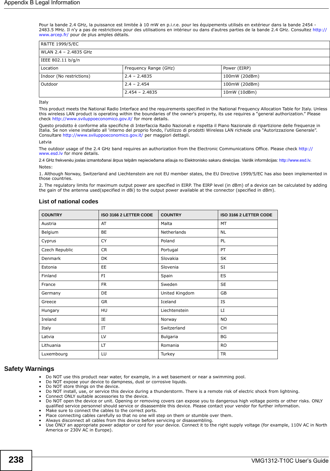 Appendix B Legal InformationVMG1312-T10C User’s Guide238Pour la bande 2.4 GHz, la puissance est limitée à 10 mW en p.i.r.e. pour les équipements utilisés en extérieur dans la bande 2454 - 2483.5 MHz. Il n&apos;y a pas de restrictions pour des utilisations en intérieur ou dans d&apos;autres parties de la bande 2.4 GHz. Consultez http://www.arcep.fr/ pour de plus amples détails.ItalyThis product meets the National Radio Interface and the requirements specified in the National Frequency Allocation Table for Italy. Unless this wireless LAN product is operating within the boundaries of the owner&apos;s property, its use requires a “general authorization.” Please check http://www.sviluppoeconomico.gov.it/ for more details.Questo prodotto è conforme alla specifiche di Interfaccia Radio Nazionali e rispetta il Piano Nazionale di ripartizione delle frequenze in Italia. Se non viene installato all &apos;interno del proprio fondo, l&apos;utilizzo di prodotti Wireless LAN richiede una “Autorizzazione Generale”. Consultare http://www.sviluppoeconomico.gov.it/ per maggiori dettagli.LatviaThe outdoor usage of the 2.4 GHz band requires an authorization from the Electronic Communications Office. Please check http://www.esd.lv for more details.2.4 GHz frekvenèu joslas izmantoðanai ârpus telpâm nepiecieðama atïauja no Elektronisko sakaru direkcijas. Vairâk informâcijas: http://www.esd.lv.Notes:1. Although Norway, Switzerland and Liechtenstein are not EU member states, the EU Directive 1999/5/EC has also been implemented in those countries.2. The regulatory limits for maximum output power are specified in EIRP. The EIRP level (in dBm) of a device can be calculated by adding the gain of the antenna used(specified in dBi) to the output power available at the connector (specified in dBm).List of national codesSafety Warnings• Do NOT use this product near water, for example, in a wet basement or near a swimming pool.• Do NOT expose your device to dampness, dust or corrosive liquids.• Do NOT store things on the device.• Do NOT install, use, or service this device during a thunderstorm. There is a remote risk of electric shock from lightning.• Connect ONLY suitable accessories to the device.• Do NOT open the device or unit. Opening or removing covers can expose you to dangerous high voltage points or other risks. ONLY qualified service personnel should service or disassemble this device. Please contact your vendor for further information. • Make sure to connect the cables to the correct ports.• Place connecting cables carefully so that no one will step on them or stumble over them.• Always disconnect all cables from this device before servicing or disassembling.• Use ONLY an appropriate power adaptor or cord for your device. Connect it to the right supply voltage (for example, 110V AC in North America or 230V AC in Europe).R&amp;TTE 1999/5/ECWLAN 2.4 – 2.4835 GHzIEEE 802.11 b/g/nLocation Frequency Range (GHz) Power (EIRP)Indoor (No restrictions) 2.4 – 2.4835 100mW (20dBm)Outdoor 2.4 – 2.454 100mW (20dBm)2.454 – 2.4835 10mW (10dBm)COUNTRY ISO 3166 2 LETTER CODE COUNTRY ISO 3166 2 LETTER CODEAustria AT Malta MTBelgium BE Netherlands NLCyprus CY Poland PLCzech Republic CR Portugal PTDenmark DK Slovakia SKEstonia EE Slovenia SIFinland FI Spain ESFrance FR Sweden SEGermany DE United Kingdom GBGreece GR Iceland ISHungary HU Liechtenstein LIIreland IE Norway NOItaly IT Switzerland CHLatvia LV Bulgaria BGLithuania LT Romania ROLuxembourg LU Turkey TR