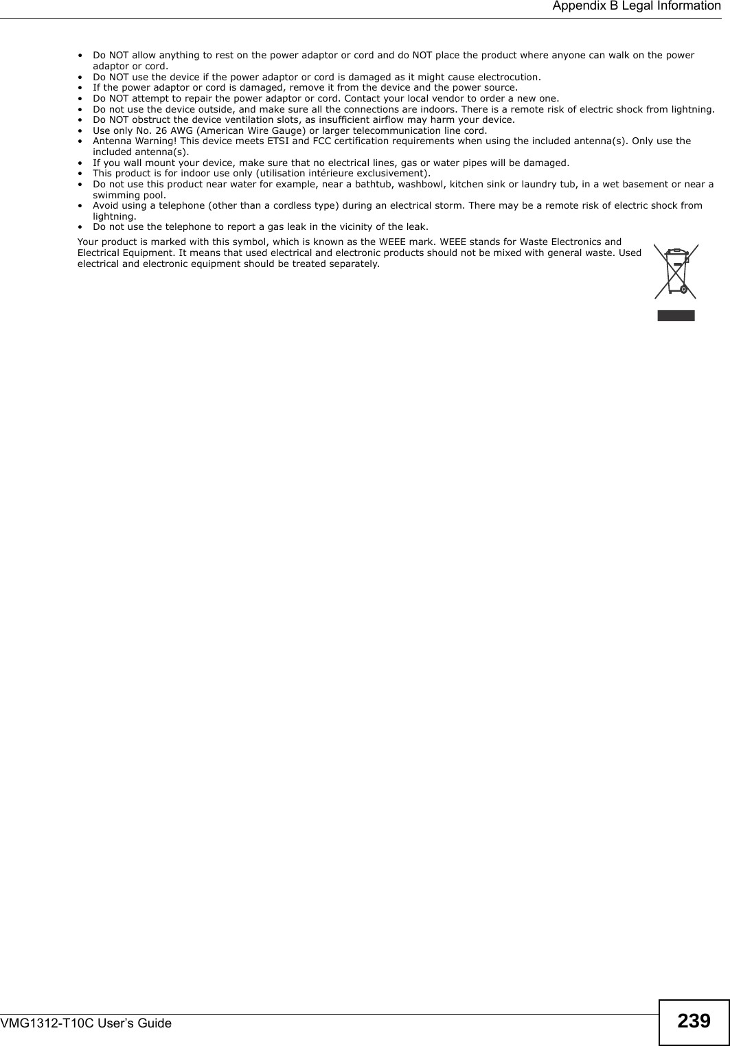  Appendix B Legal InformationVMG1312-T10C User’s Guide 239• Do NOT allow anything to rest on the power adaptor or cord and do NOT place the product where anyone can walk on the power adaptor or cord.• Do NOT use the device if the power adaptor or cord is damaged as it might cause electrocution.• If the power adaptor or cord is damaged, remove it from the device and the power source.• Do NOT attempt to repair the power adaptor or cord. Contact your local vendor to order a new one.• Do not use the device outside, and make sure all the connections are indoors. There is a remote risk of electric shock from lightning. • Do NOT obstruct the device ventilation slots, as insufficient airflow may harm your device. • Use only No. 26 AWG (American Wire Gauge) or larger telecommunication line cord. • Antenna Warning! This device meets ETSI and FCC certification requirements when using the included antenna(s). Only use the included antenna(s). • If you wall mount your device, make sure that no electrical lines, gas or water pipes will be damaged. • This product is for indoor use only (utilisation intérieure exclusivement). • Do not use this product near water for example, near a bathtub, washbowl, kitchen sink or laundry tub, in a wet basement or near a swimming pool.• Avoid using a telephone (other than a cordless type) during an electrical storm. There may be a remote risk of electric shock from lightning.• Do not use the telephone to report a gas leak in the vicinity of the leak.Your product is marked with this symbol, which is known as the WEEE mark. WEEE stands for Waste Electronics and Electrical Equipment. It means that used electrical and electronic products should not be mixed with general waste. Used electrical and electronic equipment should be treated separately. 