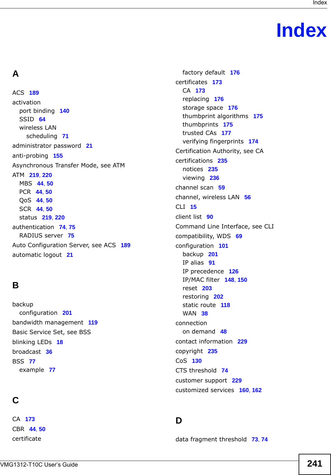  IndexVMG1312-T10C User’s Guide 241IndexAACS 189activationport binding 140SSID 64wireless LANscheduling 71administrator password 21anti-probing 155Asynchronous Transfer Mode, see ATMATM 219, 220MBS 44, 50PCR 44, 50QoS 44, 50SCR 44, 50status 219, 220authentication 74, 75RADIUS server 75Auto Configuration Server, see ACS 189automatic logout 21Bbackupconfiguration 201bandwidth management 119Basic Service Set, see BSSblinking LEDs 18broadcast 36BSS 77example 77CCA 173CBR 44, 50certificatefactory default 176certificates 173CA 173replacing 176storage space 176thumbprint algorithms 175thumbprints 175trusted CAs 177verifying fingerprints 174Certification Authority, see CAcertifications 235notices 235viewing 236channel scan 59channel, wireless LAN 56CLI 15client list 90Command Line Interface, see CLIcompatibility, WDS 69configuration 101backup 201IP alias 91IP precedence 126IP/MAC filter 148, 150reset 203restoring 202static route 118WAN 38connectionon demand 48contact information 229copyright 235CoS 130CTS threshold 74customer support 229customized services 160, 162Ddata fragment threshold 73, 74