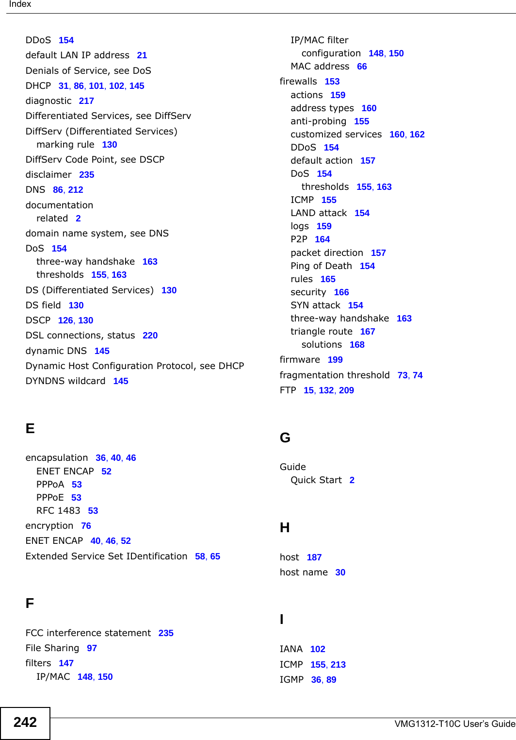 IndexVMG1312-T10C User’s Guide242DDoS 154default LAN IP address 21Denials of Service, see DoSDHCP 31, 86, 101, 102, 145diagnostic 217Differentiated Services, see DiffServDiffServ (Differentiated Services)marking rule 130DiffServ Code Point, see DSCPdisclaimer 235DNS 86, 212documentationrelated 2domain name system, see DNSDoS 154three-way handshake 163thresholds 155, 163DS (Differentiated Services) 130DS field 130DSCP 126, 130DSL connections, status 220dynamic DNS 145Dynamic Host Configuration Protocol, see DHCPDYNDNS wildcard 145Eencapsulation 36, 40, 46ENET ENCAP 52PPPoA 53PPPoE 53RFC 1483 53encryption 76ENET ENCAP 40, 46, 52Extended Service Set IDentification 58, 65FFCC interference statement 235File Sharing 97filters 147IP/MAC 148, 150IP/MAC filterconfiguration 148, 150MAC address 66firewalls 153actions 159address types 160anti-probing 155customized services 160, 162DDoS 154default action 157DoS 154thresholds 155, 163ICMP 155LAND attack 154logs 159P2P 164packet direction 157Ping of Death 154rules 165security 166SYN attack 154three-way handshake 163triangle route 167solutions 168firmware 199fragmentation threshold 73, 74FTP 15, 132, 209GGuideQuick Start 2Hhost 187host name 30IIANA 102ICMP 155, 213IGMP 36, 89