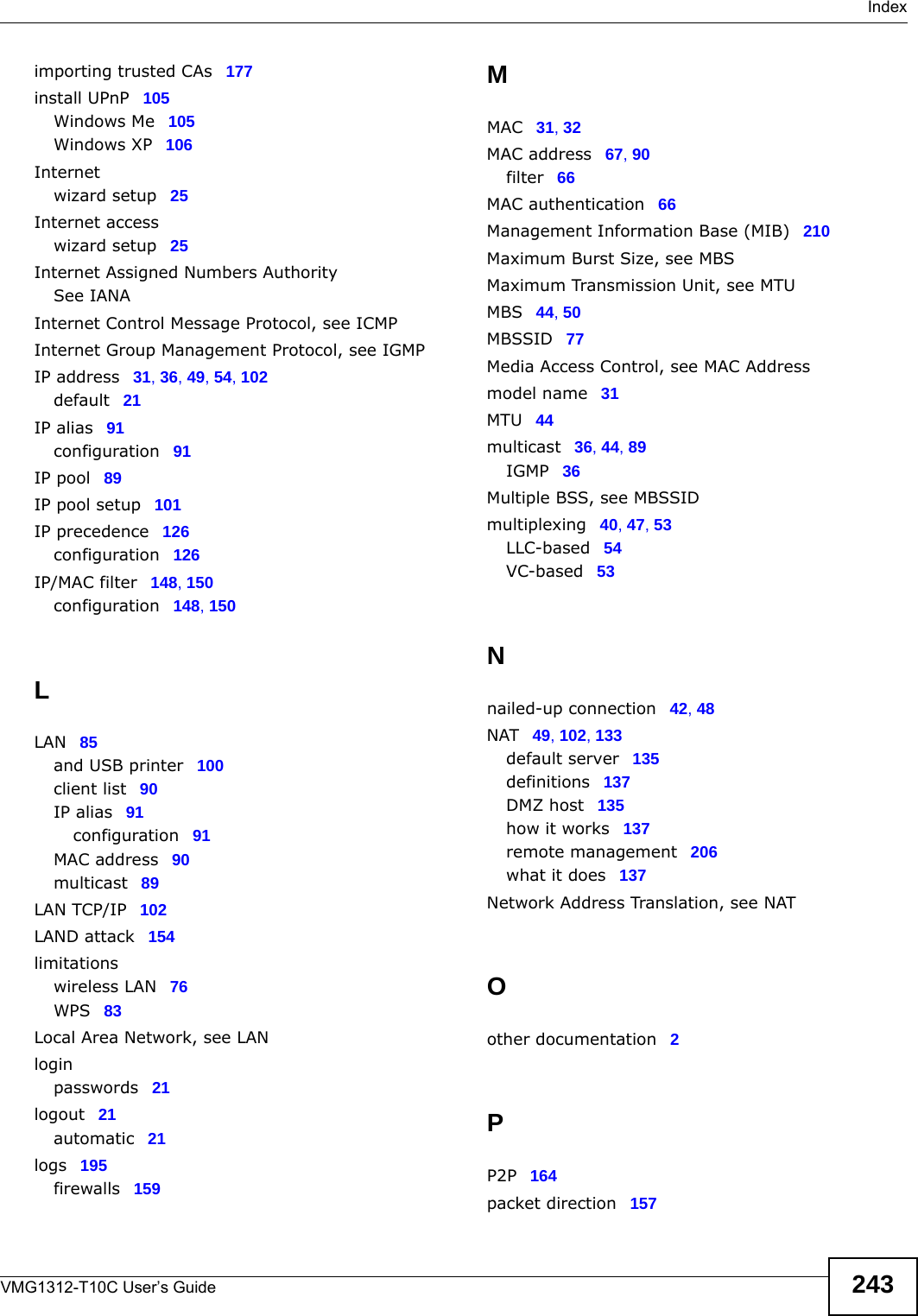 IndexVMG1312-T10C User’s Guide 243importing trusted CAs 177install UPnP 105Windows Me 105Windows XP 106Internetwizard setup 25Internet accesswizard setup 25Internet Assigned Numbers AuthoritySee IANAInternet Control Message Protocol, see ICMPInternet Group Management Protocol, see IGMPIP address 31, 36, 49, 54, 102default 21IP alias 91configuration 91IP pool 89IP pool setup 101IP precedence 126configuration 126IP/MAC filter 148, 150configuration 148, 150LLAN 85and USB printer 100client list 90IP alias 91configuration 91MAC address 90multicast 89LAN TCP/IP 102LAND attack 154limitationswireless LAN 76WPS 83Local Area Network, see LANloginpasswords 21logout 21automatic 21logs 195firewalls 159MMAC 31, 32MAC address 67, 90filter 66MAC authentication 66Management Information Base (MIB) 210Maximum Burst Size, see MBSMaximum Transmission Unit, see MTUMBS 44, 50MBSSID 77Media Access Control, see MAC Addressmodel name 31MTU 44multicast 36, 44, 89IGMP 36Multiple BSS, see MBSSIDmultiplexing 40, 47, 53LLC-based 54VC-based 53Nnailed-up connection 42, 48NAT 49, 102, 133default server 135definitions 137DMZ host 135how it works 137remote management 206what it does 137Network Address Translation, see NATOother documentation 2PP2P 164packet direction 157
