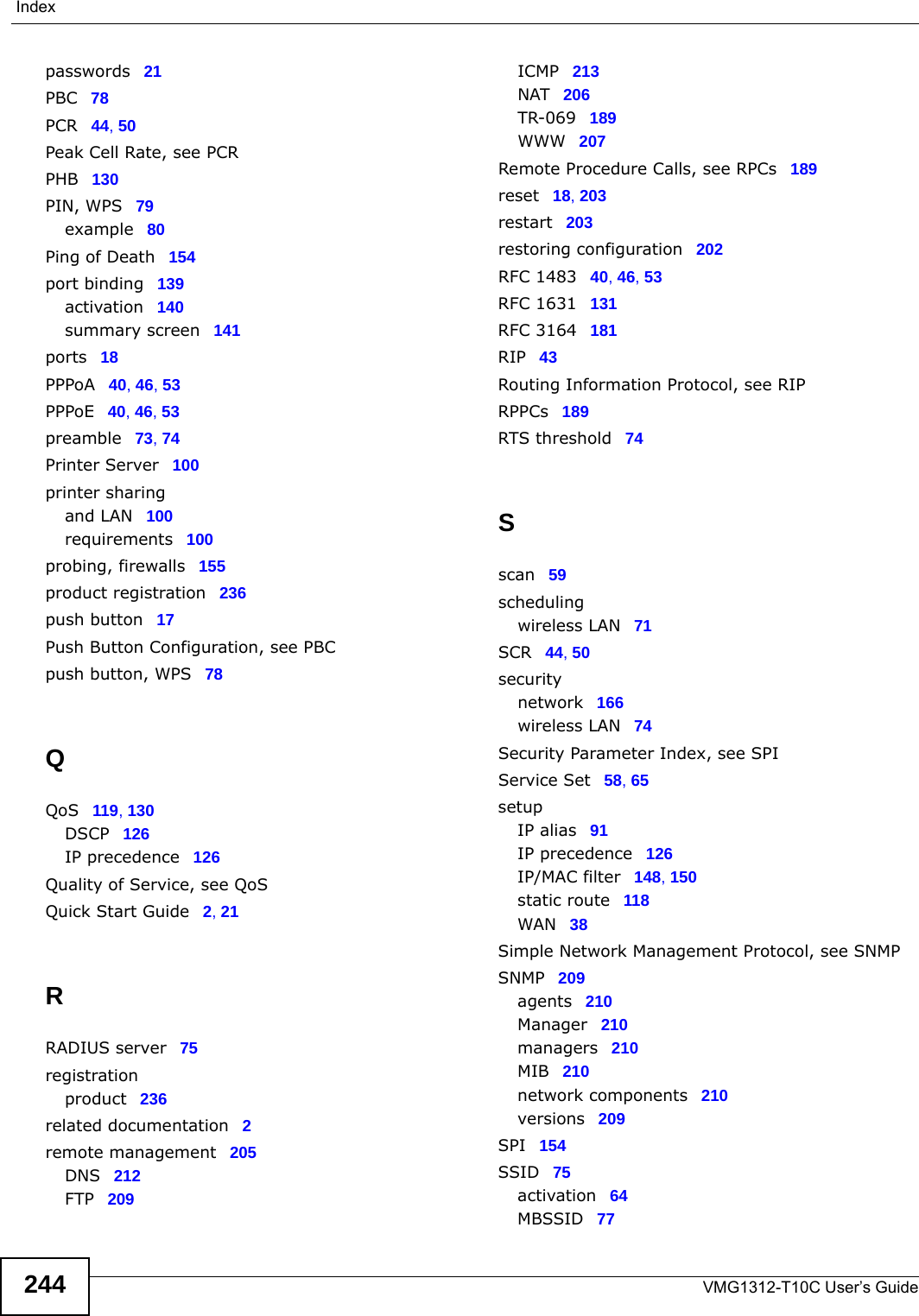 IndexVMG1312-T10C User’s Guide244passwords 21PBC 78PCR 44, 50Peak Cell Rate, see PCRPHB 130PIN, WPS 79example 80Ping of Death 154port binding 139activation 140summary screen 141ports 18PPPoA 40, 46, 53PPPoE 40, 46, 53preamble 73, 74Printer Server 100printer sharingand LAN 100requirements 100probing, firewalls 155product registration 236push button 17Push Button Configuration, see PBCpush button, WPS 78QQoS 119, 130DSCP 126IP precedence 126Quality of Service, see QoSQuick Start Guide 2, 21RRADIUS server 75registrationproduct 236related documentation 2remote management 205DNS 212FTP 209ICMP 213NAT 206TR-069 189WWW 207Remote Procedure Calls, see RPCs 189reset 18, 203restart 203restoring configuration 202RFC 1483 40, 46, 53RFC 1631 131RFC 3164 181RIP 43Routing Information Protocol, see RIPRPPCs 189RTS threshold 74Sscan 59schedulingwireless LAN 71SCR 44, 50securitynetwork 166wireless LAN 74Security Parameter Index, see SPIService Set 58, 65setupIP alias 91IP precedence 126IP/MAC filter 148, 150static route 118WAN 38Simple Network Management Protocol, see SNMPSNMP 209agents 210Manager 210managers 210MIB 210network components 210versions 209SPI 154SSID 75activation 64MBSSID 77