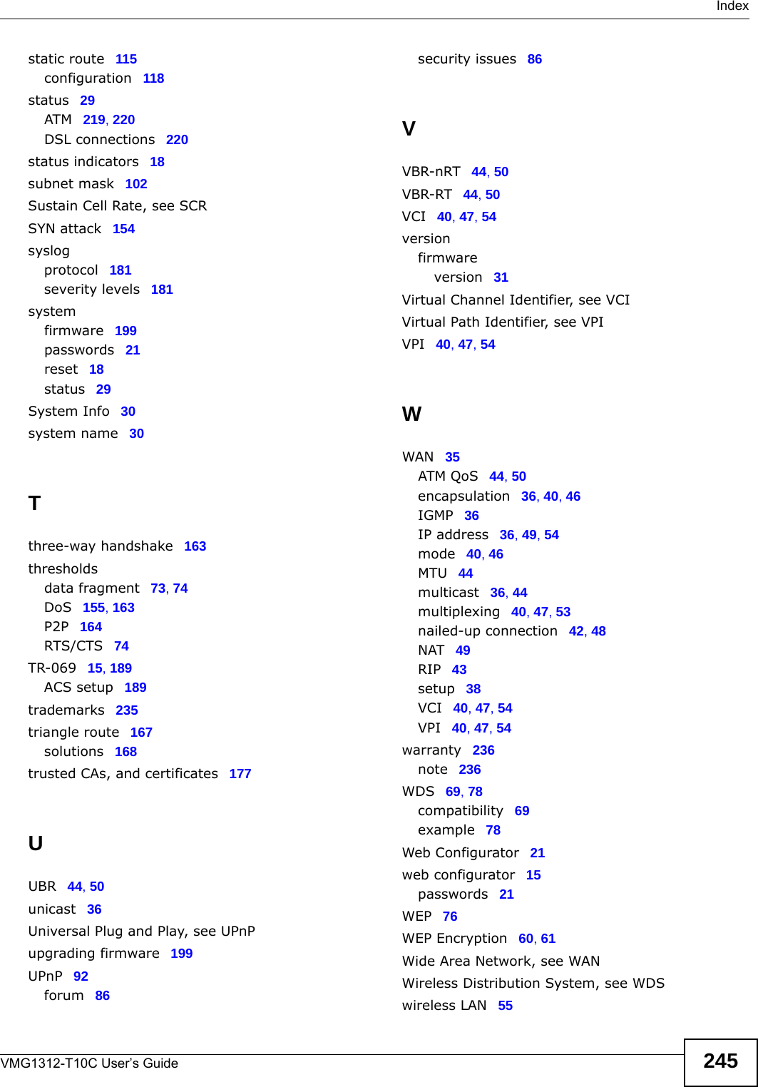  IndexVMG1312-T10C User’s Guide 245static route 115configuration 118status 29ATM 219, 220DSL connections 220status indicators 18subnet mask 102Sustain Cell Rate, see SCRSYN attack 154syslogprotocol 181severity levels 181systemfirmware 199passwords 21reset 18status 29System Info 30system name 30Tthree-way handshake 163thresholdsdata fragment 73, 74DoS 155, 163P2P 164RTS/CTS 74TR-069 15, 189ACS setup 189trademarks 235triangle route 167solutions 168trusted CAs, and certificates 177UUBR 44, 50unicast 36Universal Plug and Play, see UPnPupgrading firmware 199UPnP 92forum 86security issues 86VVBR-nRT 44, 50VBR-RT 44, 50VCI 40, 47, 54versionfirmwareversion 31Virtual Channel Identifier, see VCIVirtual Path Identifier, see VPIVPI 40, 47, 54WWAN 35ATM QoS 44, 50encapsulation 36, 40, 46IGMP 36IP address 36, 49, 54mode 40, 46MTU 44multicast 36, 44multiplexing 40, 47, 53nailed-up connection 42, 48NAT 49RIP 43setup 38VCI 40, 47, 54VPI 40, 47, 54warranty 236note 236WDS 69, 78compatibility 69example 78Web Configurator 21web configurator 15passwords 21WEP 76WEP Encryption 60, 61Wide Area Network, see WANWireless Distribution System, see WDSwireless LAN 55