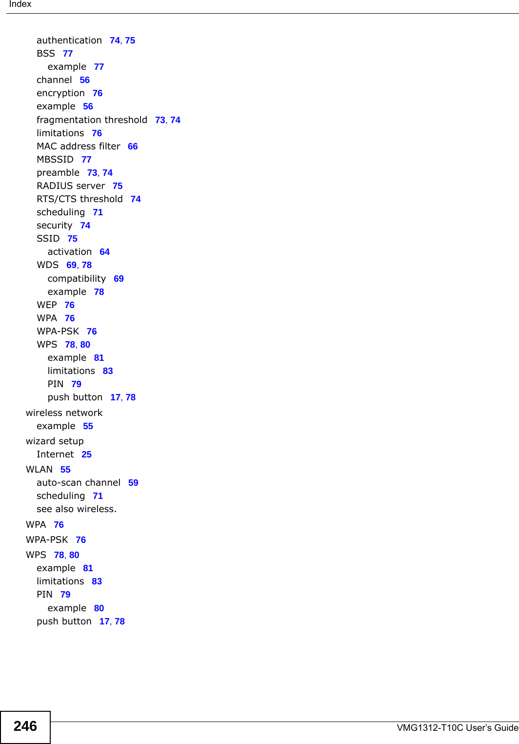 IndexVMG1312-T10C User’s Guide246authentication 74, 75BSS 77example 77channel 56encryption 76example 56fragmentation threshold 73, 74limitations 76MAC address filter 66MBSSID 77preamble 73, 74RADIUS server 75RTS/CTS threshold 74scheduling 71security 74SSID 75activation 64WDS 69, 78compatibility 69example 78WEP 76WPA 76WPA-PSK 76WPS 78, 80example 81limitations 83PIN 79push button 17, 78wireless networkexample 55wizard setupInternet 25WLAN 55auto-scan channel 59scheduling 71see also wireless.WPA 76WPA-PSK 76WPS 78, 80example 81limitations 83PIN 79example 80push button 17, 78