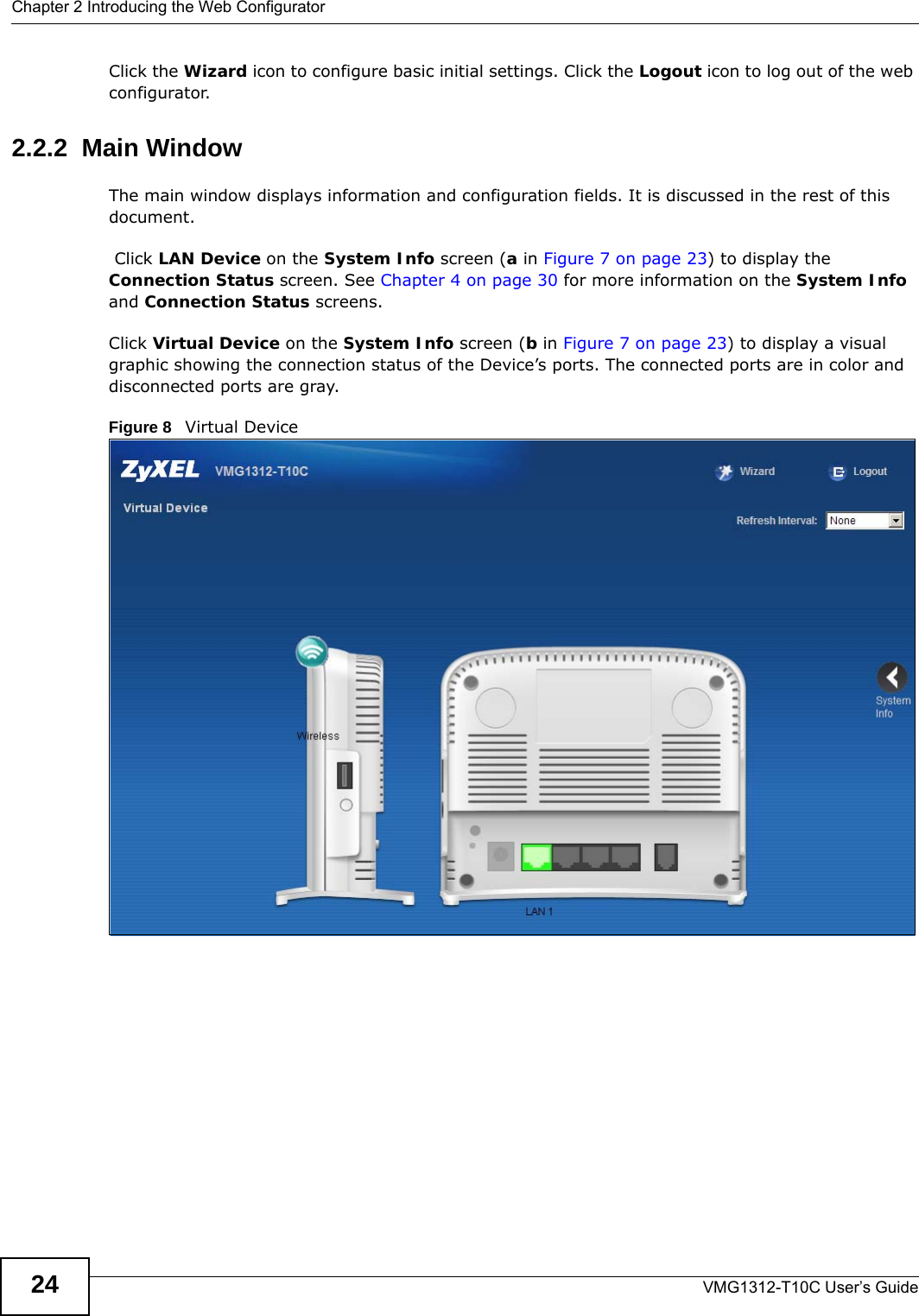 Chapter 2 Introducing the Web ConfiguratorVMG1312-T10C User’s Guide24Click the Wizard icon to configure basic initial settings. Click the Logout icon to log out of the web configurator.2.2.2  Main WindowThe main window displays information and configuration fields. It is discussed in the rest of this document. Click LAN Device on the System Info screen (a in Figure 7 on page 23) to display the Connection Status screen. See Chapter 4 on page 30 for more information on the System Info and Connection Status screens.Click Virtual Device on the System Info screen (b in Figure 7 on page 23) to display a visual graphic showing the connection status of the Device’s ports. The connected ports are in color and disconnected ports are gray.Figure 8   Virtual Device