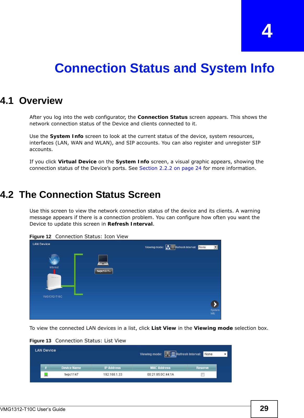 VMG1312-T10C User’s Guide 29CHAPTER   4Connection Status and System Info4.1  OverviewAfter you log into the web configurator, the Connection Status screen appears. This shows the network connection status of the Device and clients connected to it.Use the System Info screen to look at the current status of the device, system resources, interfaces (LAN, WAN and WLAN), and SIP accounts. You can also register and unregister SIP accounts. If you click Virtual Device on the System Info screen, a visual graphic appears, showing the connection status of the Device’s ports. See Section 2.2.2 on page 24 for more information.4.2  The Connection Status ScreenUse this screen to view the network connection status of the device and its clients. A warning message appears if there is a connection problem. You can configure how often you want the Device to update this screen in Refresh Interval.Figure 12   Connection Status: Icon View   To view the connected LAN devices in a list, click List View in the Viewing mode selection box.Figure 13   Connection Status: List View