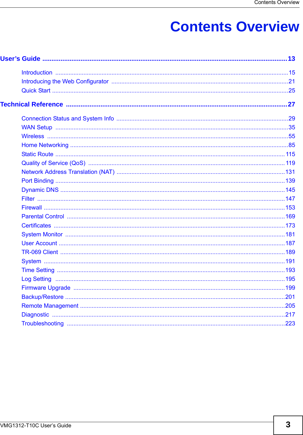  Contents OverviewVMG1312-T10C User’s Guide 3Contents OverviewUser’s Guide .......................................................................................................................................13Introduction .............................................................................................................................................15Introducing the Web Configurator  ...........................................................................................................21Quick Start ...............................................................................................................................................25Technical Reference ..........................................................................................................................27Connection Status and System Info  ........................................................................................................29WAN Setup  .............................................................................................................................................35Wireless ..................................................................................................................................................55Home Networking ....................................................................................................................................85Static Route ........................................................................................................................................... 115Quality of Service (QoS)  ....................................................................................................................... 119Network Address Translation (NAT) ......................................................................................................131Port Binding ...........................................................................................................................................139Dynamic DNS ........................................................................................................................................145Filter ......................................................................................................................................................147Firewall ..................................................................................................................................................153Parental Control  ....................................................................................................................................169Certificates ............................................................................................................................................173System Monitor  .....................................................................................................................................181User Account .........................................................................................................................................187TR-069 Client ........................................................................................................................................189System ..................................................................................................................................................191Time Setting  ..........................................................................................................................................193Log Setting  ...........................................................................................................................................195Firmware Upgrade  ................................................................................................................................199Backup/Restore .....................................................................................................................................201Remote Management ............................................................................................................................205Diagnostic .............................................................................................................................................217Troubleshooting ....................................................................................................................................223