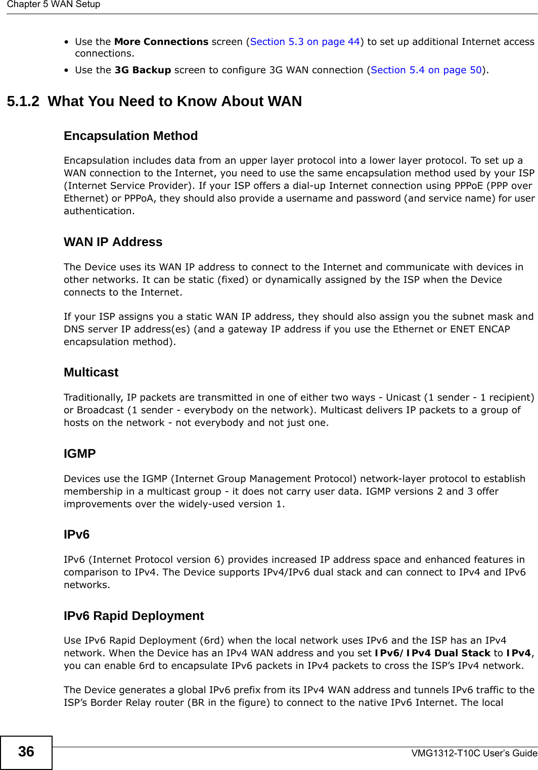 Chapter 5 WAN SetupVMG1312-T10C User’s Guide36•Use the More Connections screen (Section 5.3 on page 44) to set up additional Internet access connections.•Use the 3G Backup screen to configure 3G WAN connection (Section 5.4 on page 50).5.1.2  What You Need to Know About WANEncapsulation MethodEncapsulation includes data from an upper layer protocol into a lower layer protocol. To set up a WAN connection to the Internet, you need to use the same encapsulation method used by your ISP (Internet Service Provider). If your ISP offers a dial-up Internet connection using PPPoE (PPP over Ethernet) or PPPoA, they should also provide a username and password (and service name) for user authentication.WAN IP AddressThe Device uses its WAN IP address to connect to the Internet and communicate with devices in other networks. It can be static (fixed) or dynamically assigned by the ISP when the Device connects to the Internet.If your ISP assigns you a static WAN IP address, they should also assign you the subnet mask and DNS server IP address(es) (and a gateway IP address if you use the Ethernet or ENET ENCAP encapsulation method).MulticastTraditionally, IP packets are transmitted in one of either two ways - Unicast (1 sender - 1 recipient) or Broadcast (1 sender - everybody on the network). Multicast delivers IP packets to a group of hosts on the network - not everybody and not just one.IGMPDevices use the IGMP (Internet Group Management Protocol) network-layer protocol to establish membership in a multicast group - it does not carry user data. IGMP versions 2 and 3 offer improvements over the widely-used version 1.IPv6IPv6 (Internet Protocol version 6) provides increased IP address space and enhanced features in comparison to IPv4. The Device supports IPv4/IPv6 dual stack and can connect to IPv4 and IPv6 networks. IPv6 Rapid DeploymentUse IPv6 Rapid Deployment (6rd) when the local network uses IPv6 and the ISP has an IPv4 network. When the Device has an IPv4 WAN address and you set IPv6/IPv4 Dual Stack to IPv4, you can enable 6rd to encapsulate IPv6 packets in IPv4 packets to cross the ISP’s IPv4 network. The Device generates a global IPv6 prefix from its IPv4 WAN address and tunnels IPv6 traffic to the ISP’s Border Relay router (BR in the figure) to connect to the native IPv6 Internet. The local 