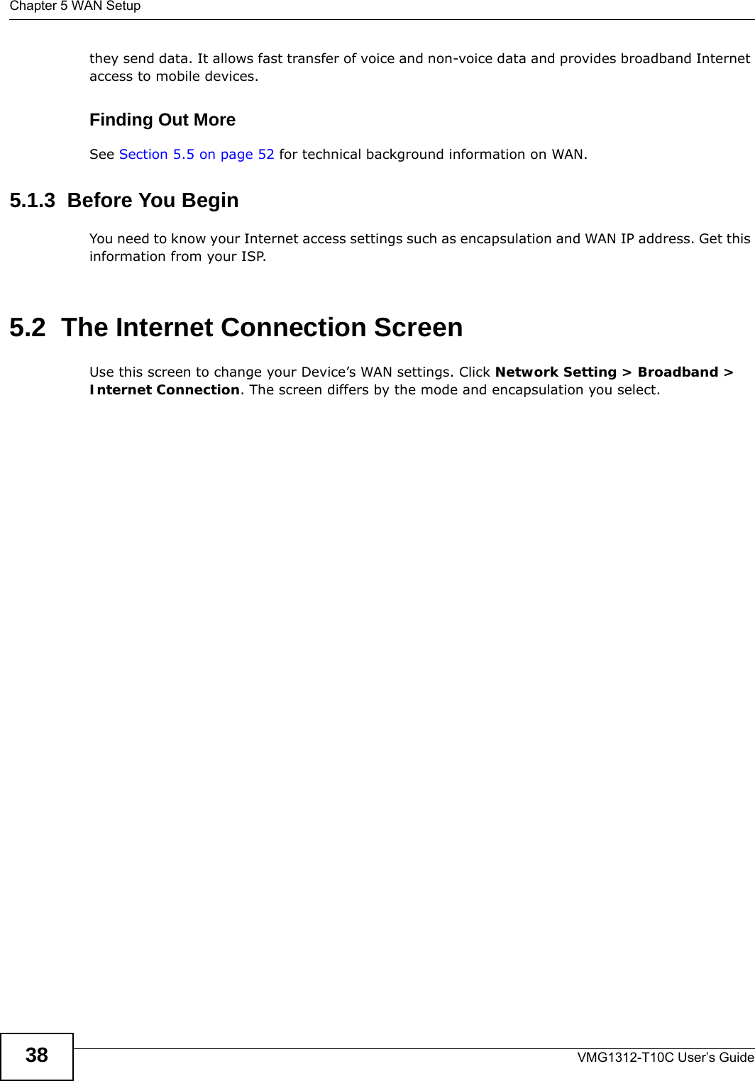 Chapter 5 WAN SetupVMG1312-T10C User’s Guide38they send data. It allows fast transfer of voice and non-voice data and provides broadband Internet access to mobile devices. Finding Out MoreSee Section 5.5 on page 52 for technical background information on WAN.5.1.3  Before You BeginYou need to know your Internet access settings such as encapsulation and WAN IP address. Get this information from your ISP.5.2  The Internet Connection ScreenUse this screen to change your Device’s WAN settings. Click Network Setting &gt; Broadband &gt; Internet Connection. The screen differs by the mode and encapsulation you select.