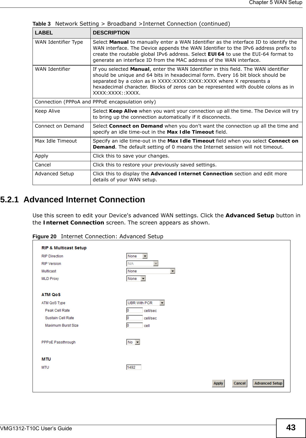  Chapter 5 WAN SetupVMG1312-T10C User’s Guide 435.2.1  Advanced Internet Connection Use this screen to edit your Device&apos;s advanced WAN settings. Click the Advanced Setup button in the Internet Connection screen. The screen appears as shown.Figure 20   Internet Connection: Advanced SetupWAN Identifier Type Select Manual to manually enter a WAN Identifier as the interface ID to identify the WAN interface. The Device appends the WAN Identifier to the IPv6 address prefix to create the routable global IPv6 address. Select EUI64 to use the EUI-64 format to generate an interface ID from the MAC address of the WAN interface.WAN Identifier If you selected Manual, enter the WAN Identifier in this field. The WAN identifier should be unique and 64 bits in hexadecimal form. Every 16 bit block should be separated by a colon as in XXXX:XXXX:XXXX:XXXX where X represents a hexadecimal character. Blocks of zeros can be represented with double colons as in XXXX:XXXX::XXXX.Connection (PPPoA and PPPoE encapsulation only)Keep Alive Select Keep Alive when you want your connection up all the time. The Device will try to bring up the connection automatically if it disconnects.Connect on Demand Select Connect on Demand when you don&apos;t want the connection up all the time and specify an idle time-out in the Max Idle Timeout field.Max Idle Timeout Specify an idle time-out in the Max Idle Timeout field when you select Connect on Demand. The default setting of 0 means the Internet session will not timeout.Apply Click this to save your changes. Cancel Click this to restore your previously saved settings.Advanced Setup Click this to display the Advanced Internet Connection section and edit more details of your WAN setup.Table 3   Network Setting &gt; Broadband &gt;Internet Connection (continued)LABEL DESCRIPTION