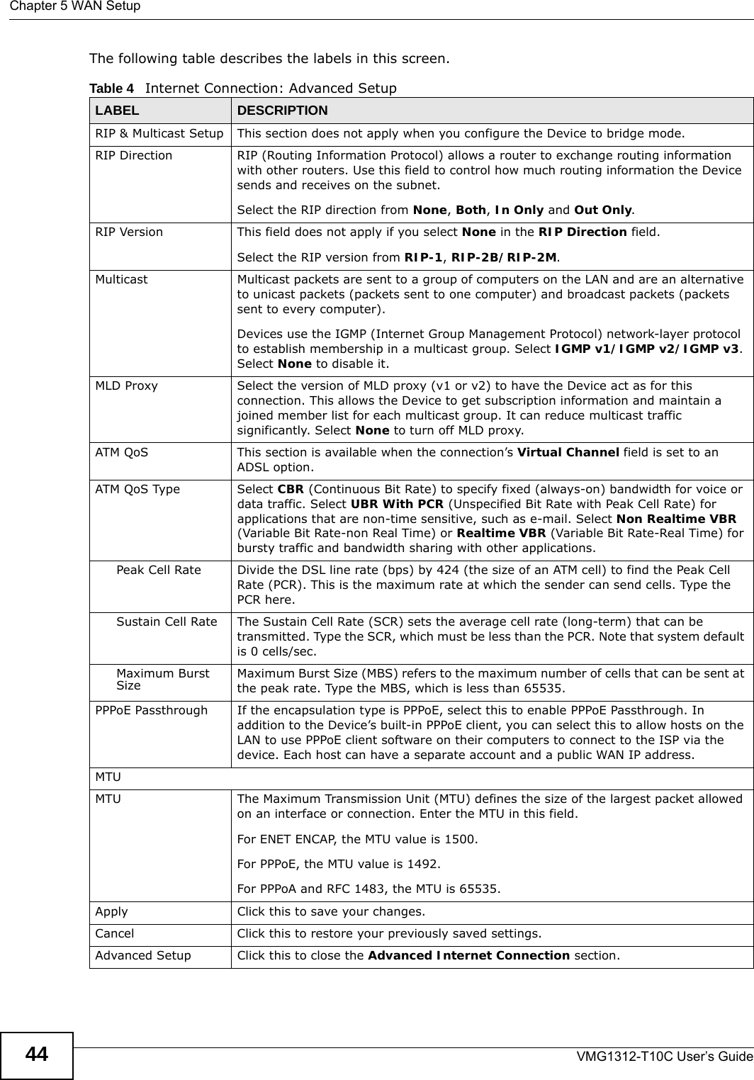 Chapter 5 WAN SetupVMG1312-T10C User’s Guide44The following table describes the labels in this screen.  Table 4   Internet Connection: Advanced SetupLABEL DESCRIPTIONRIP &amp; Multicast Setup This section does not apply when you configure the Device to bridge mode.RIP Direction RIP (Routing Information Protocol) allows a router to exchange routing information with other routers. Use this field to control how much routing information the Device sends and receives on the subnet.Select the RIP direction from None, Both, In Only and Out Only.RIP Version This field does not apply if you select None in the RIP Direction field.Select the RIP version from RIP-1, RIP-2B/RIP-2M. Multicast Multicast packets are sent to a group of computers on the LAN and are an alternative to unicast packets (packets sent to one computer) and broadcast packets (packets sent to every computer).Devices use the IGMP (Internet Group Management Protocol) network-layer protocol to establish membership in a multicast group. Select IGMP v1/IGMP v2/IGMP v3. Select None to disable it.MLD Proxy Select the version of MLD proxy (v1 or v2) to have the Device act as for this connection. This allows the Device to get subscription information and maintain a joined member list for each multicast group. It can reduce multicast traffic significantly. Select None to turn off MLD proxy.ATM QoS This section is available when the connection’s Virtual Channel field is set to an ADSL option.ATM QoS Type Select CBR (Continuous Bit Rate) to specify fixed (always-on) bandwidth for voice or data traffic. Select UBR With PCR (Unspecified Bit Rate with Peak Cell Rate) for applications that are non-time sensitive, such as e-mail. Select Non Realtime VBR (Variable Bit Rate-non Real Time) or Realtime VBR (Variable Bit Rate-Real Time) for bursty traffic and bandwidth sharing with other applications. Peak Cell Rate Divide the DSL line rate (bps) by 424 (the size of an ATM cell) to find the Peak Cell Rate (PCR). This is the maximum rate at which the sender can send cells. Type the PCR here.Sustain Cell Rate The Sustain Cell Rate (SCR) sets the average cell rate (long-term) that can be transmitted. Type the SCR, which must be less than the PCR. Note that system default is 0 cells/sec. Maximum Burst Size Maximum Burst Size (MBS) refers to the maximum number of cells that can be sent at the peak rate. Type the MBS, which is less than 65535. PPPoE Passthrough If the encapsulation type is PPPoE, select this to enable PPPoE Passthrough. In addition to the Device’s built-in PPPoE client, you can select this to allow hosts on the LAN to use PPPoE client software on their computers to connect to the ISP via the device. Each host can have a separate account and a public WAN IP address.MTUMTU The Maximum Transmission Unit (MTU) defines the size of the largest packet allowed on an interface or connection. Enter the MTU in this field.For ENET ENCAP, the MTU value is 1500.For PPPoE, the MTU value is 1492.For PPPoA and RFC 1483, the MTU is 65535.Apply Click this to save your changes. Cancel Click this to restore your previously saved settings.Advanced Setup Click this to close the Advanced Internet Connection section.