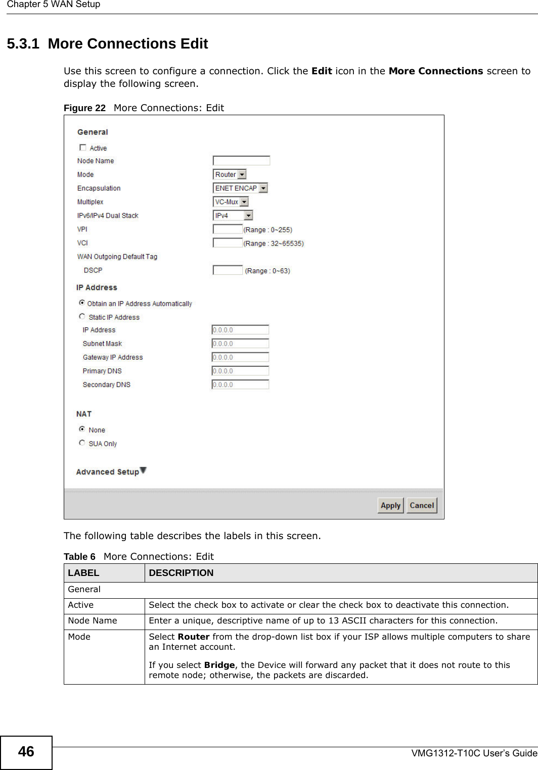 Chapter 5 WAN SetupVMG1312-T10C User’s Guide465.3.1  More Connections EditUse this screen to configure a connection. Click the Edit icon in the More Connections screen to display the following screen.Figure 22   More Connections: EditThe following table describes the labels in this screen.      Table 6   More Connections: EditLABEL DESCRIPTIONGeneralActive Select the check box to activate or clear the check box to deactivate this connection.Node Name Enter a unique, descriptive name of up to 13 ASCII characters for this connection.Mode Select Router from the drop-down list box if your ISP allows multiple computers to share an Internet account. If you select Bridge, the Device will forward any packet that it does not route to this remote node; otherwise, the packets are discarded.