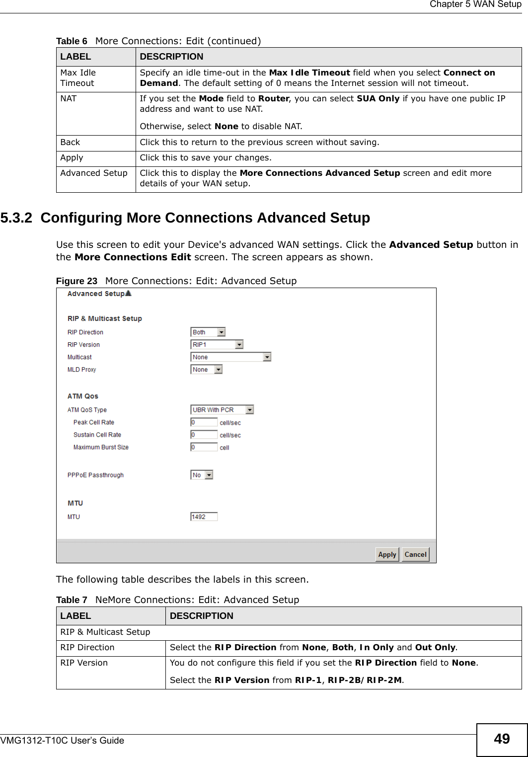  Chapter 5 WAN SetupVMG1312-T10C User’s Guide 495.3.2  Configuring More Connections Advanced Setup Use this screen to edit your Device&apos;s advanced WAN settings. Click the Advanced Setup button in the More Connections Edit screen. The screen appears as shown.Figure 23   More Connections: Edit: Advanced SetupThe following table describes the labels in this screen.  Max Idle TimeoutSpecify an idle time-out in the Max Idle Timeout field when you select Connect on Demand. The default setting of 0 means the Internet session will not timeout.NAT If you set the Mode field to Router, you can select SUA Only if you have one public IP address and want to use NAT.Otherwise, select None to disable NAT.Back Click this to return to the previous screen without saving.Apply Click this to save your changes. Advanced Setup Click this to display the More Connections Advanced Setup screen and edit more details of your WAN setup.Table 6   More Connections: Edit (continued)LABEL DESCRIPTIONTable 7   NeMore Connections: Edit: Advanced SetupLABEL DESCRIPTIONRIP &amp; Multicast SetupRIP Direction Select the RIP Direction from None, Both, In Only and Out Only.RIP Version You do not configure this field if you set the RIP Direction field to None.Select the RIP Version from RIP-1, RIP-2B/RIP-2M. 