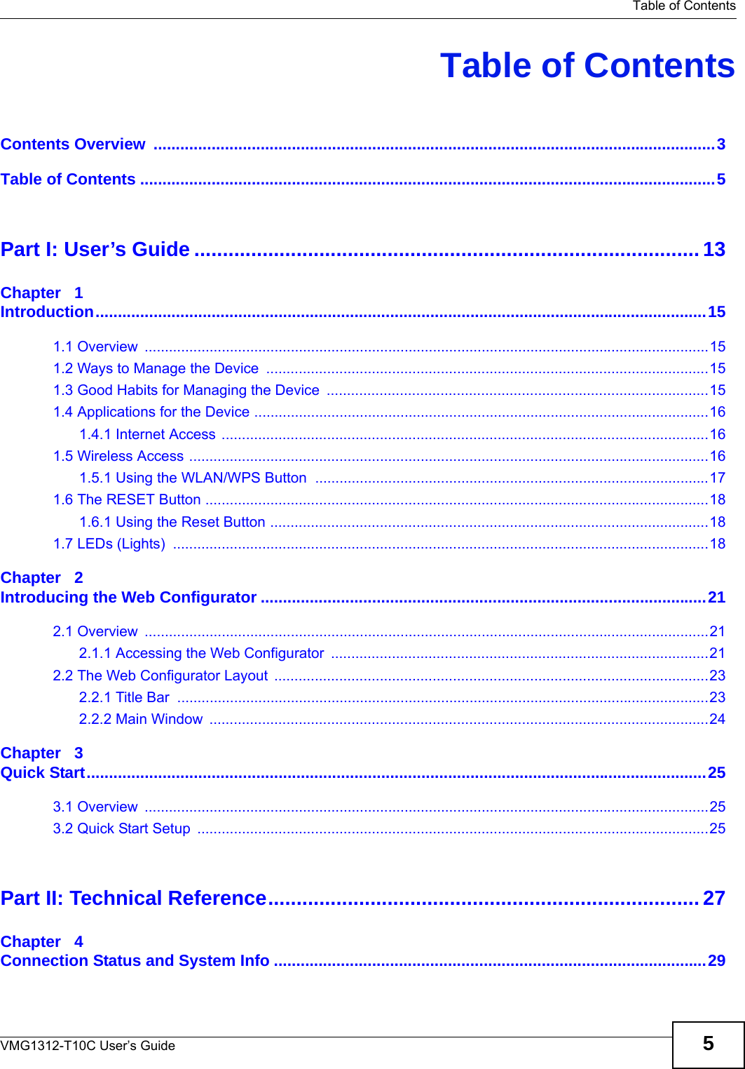   Table of ContentsVMG1312-T10C User’s Guide 5Table of ContentsContents Overview  ..............................................................................................................................3Table of Contents .................................................................................................................................5Part I: User’s Guide ......................................................................................... 13Chapter   1Introduction.........................................................................................................................................151.1 Overview  ...........................................................................................................................................151.2 Ways to Manage the Device  .............................................................................................................151.3 Good Habits for Managing the Device  ..............................................................................................151.4 Applications for the Device ................................................................................................................161.4.1 Internet Access ........................................................................................................................161.5 Wireless Access ................................................................................................................................161.5.1 Using the WLAN/WPS Button  .................................................................................................171.6 The RESET Button ............................................................................................................................181.6.1 Using the Reset Button ............................................................................................................181.7 LEDs (Lights)  ....................................................................................................................................18Chapter   2Introducing the Web Configurator ....................................................................................................212.1 Overview  ...........................................................................................................................................212.1.1 Accessing the Web Configurator  .............................................................................................212.2 The Web Configurator Layout  ...........................................................................................................232.2.1 Title Bar  ...................................................................................................................................232.2.2 Main Window  ...........................................................................................................................24Chapter   3Quick Start...........................................................................................................................................253.1 Overview  ...........................................................................................................................................253.2 Quick Start Setup  ..............................................................................................................................25Part II: Technical Reference............................................................................ 27Chapter   4Connection Status and System Info .................................................................................................29