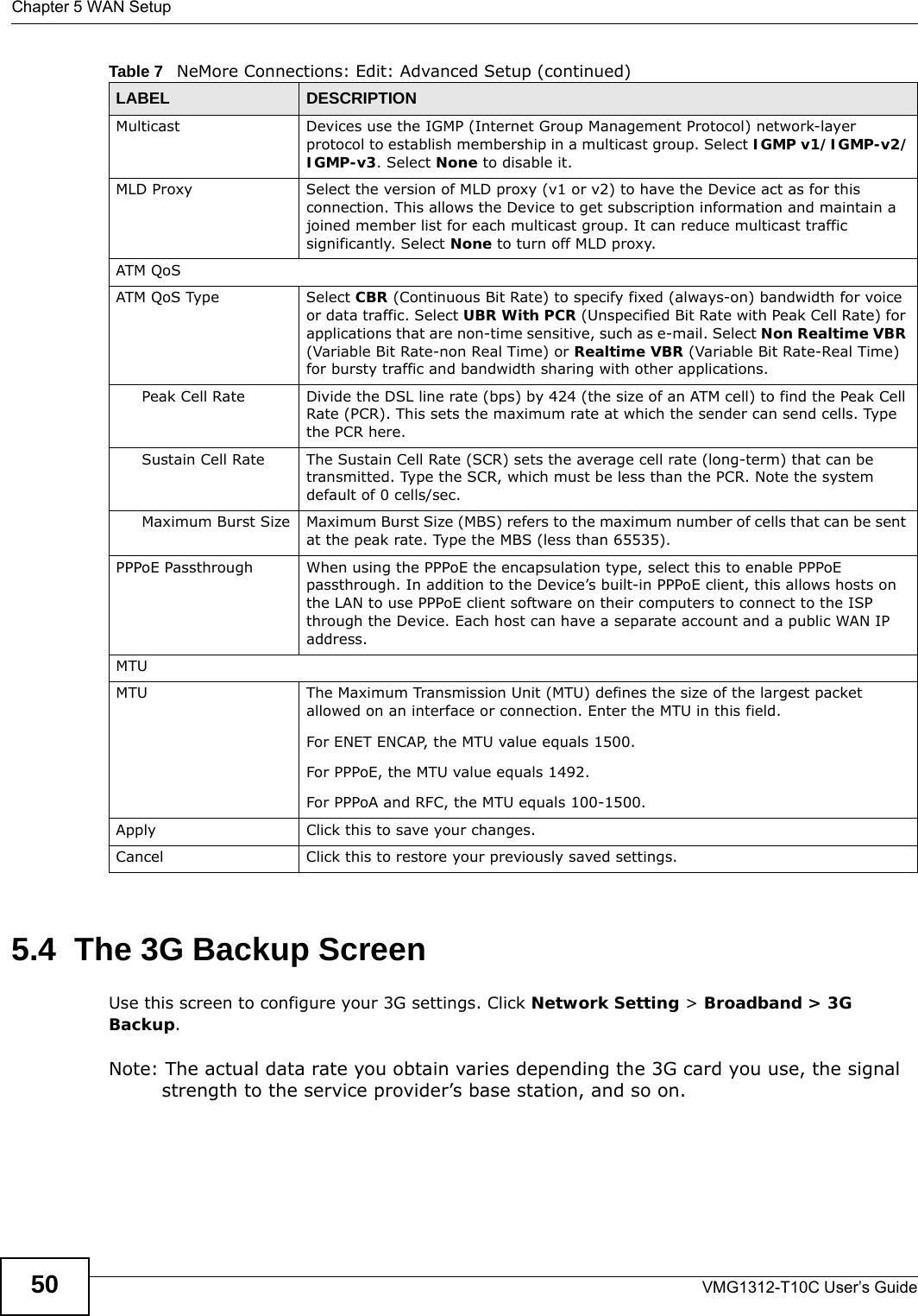 Chapter 5 WAN SetupVMG1312-T10C User’s Guide505.4  The 3G Backup ScreenUse this screen to configure your 3G settings. Click Network Setting &gt; Broadband &gt; 3G Backup.Note: The actual data rate you obtain varies depending the 3G card you use, the signal strength to the service provider’s base station, and so on.Multicast Devices use the IGMP (Internet Group Management Protocol) network-layer protocol to establish membership in a multicast group. Select IGMP v1/IGMP-v2/IGMP-v3. Select None to disable it.MLD Proxy Select the version of MLD proxy (v1 or v2) to have the Device act as for this connection. This allows the Device to get subscription information and maintain a joined member list for each multicast group. It can reduce multicast traffic significantly. Select None to turn off MLD proxy.ATM QoSATM QoS Type Select CBR (Continuous Bit Rate) to specify fixed (always-on) bandwidth for voice or data traffic. Select UBR With PCR (Unspecified Bit Rate with Peak Cell Rate) for applications that are non-time sensitive, such as e-mail. Select Non Realtime VBR (Variable Bit Rate-non Real Time) or Realtime VBR (Variable Bit Rate-Real Time) for bursty traffic and bandwidth sharing with other applications. Peak Cell Rate Divide the DSL line rate (bps) by 424 (the size of an ATM cell) to find the Peak Cell Rate (PCR). This sets the maximum rate at which the sender can send cells. Type the PCR here.Sustain Cell Rate The Sustain Cell Rate (SCR) sets the average cell rate (long-term) that can be transmitted. Type the SCR, which must be less than the PCR. Note the system default of 0 cells/sec. Maximum Burst Size Maximum Burst Size (MBS) refers to the maximum number of cells that can be sent at the peak rate. Type the MBS (less than 65535). PPPoE Passthrough When using the PPPoE the encapsulation type, select this to enable PPPoE passthrough. In addition to the Device’s built-in PPPoE client, this allows hosts on the LAN to use PPPoE client software on their computers to connect to the ISP through the Device. Each host can have a separate account and a public WAN IP address.MTUMTU The Maximum Transmission Unit (MTU) defines the size of the largest packet allowed on an interface or connection. Enter the MTU in this field.For ENET ENCAP, the MTU value equals 1500.For PPPoE, the MTU value equals 1492.For PPPoA and RFC, the MTU equals 100-1500.Apply Click this to save your changes. Cancel Click this to restore your previously saved settings.Table 7   NeMore Connections: Edit: Advanced Setup (continued)LABEL DESCRIPTION