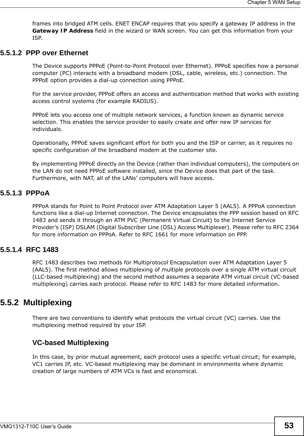  Chapter 5 WAN SetupVMG1312-T10C User’s Guide 53frames into bridged ATM cells. ENET ENCAP requires that you specify a gateway IP address in the Gateway IP Address field in the wizard or WAN screen. You can get this information from your ISP.5.5.1.2  PPP over EthernetThe Device supports PPPoE (Point-to-Point Protocol over Ethernet). PPPoE specifies how a personal computer (PC) interacts with a broadband modem (DSL, cable, wireless, etc.) connection. The PPPoE option provides a dial-up connection using PPPoE.For the service provider, PPPoE offers an access and authentication method that works with existing access control systems (for example RADIUS).PPPoE lets you access one of multiple network services, a function known as dynamic service selection. This enables the service provider to easily create and offer new IP services for individuals.Operationally, PPPoE saves significant effort for both you and the ISP or carrier, as it requires no specific configuration of the broadband modem at the customer site.By implementing PPPoE directly on the Device (rather than individual computers), the computers on the LAN do not need PPPoE software installed, since the Device does that part of the task. Furthermore, with NAT, all of the LANs’ computers will have access.5.5.1.3  PPPoAPPPoA stands for Point to Point Protocol over ATM Adaptation Layer 5 (AAL5). A PPPoA connection functions like a dial-up Internet connection. The Device encapsulates the PPP session based on RFC 1483 and sends it through an ATM PVC (Permanent Virtual Circuit) to the Internet Service Provider’s (ISP) DSLAM (Digital Subscriber Line (DSL) Access Multiplexer). Please refer to RFC 2364 for more information on PPPoA. Refer to RFC 1661 for more information on PPP.5.5.1.4  RFC 1483RFC 1483 describes two methods for Multiprotocol Encapsulation over ATM Adaptation Layer 5 (AAL5). The first method allows multiplexing of multiple protocols over a single ATM virtual circuit (LLC-based multiplexing) and the second method assumes a separate ATM virtual circuit (VC-based multiplexing) carries each protocol. Please refer to RFC 1483 for more detailed information.5.5.2  MultiplexingThere are two conventions to identify what protocols the virtual circuit (VC) carries. Use the multiplexing method required by your ISP.VC-based MultiplexingIn this case, by prior mutual agreement, each protocol uses a specific virtual circuit; for example, VC1 carries IP, etc. VC-based multiplexing may be dominant in environments where dynamic creation of large numbers of ATM VCs is fast and economical.