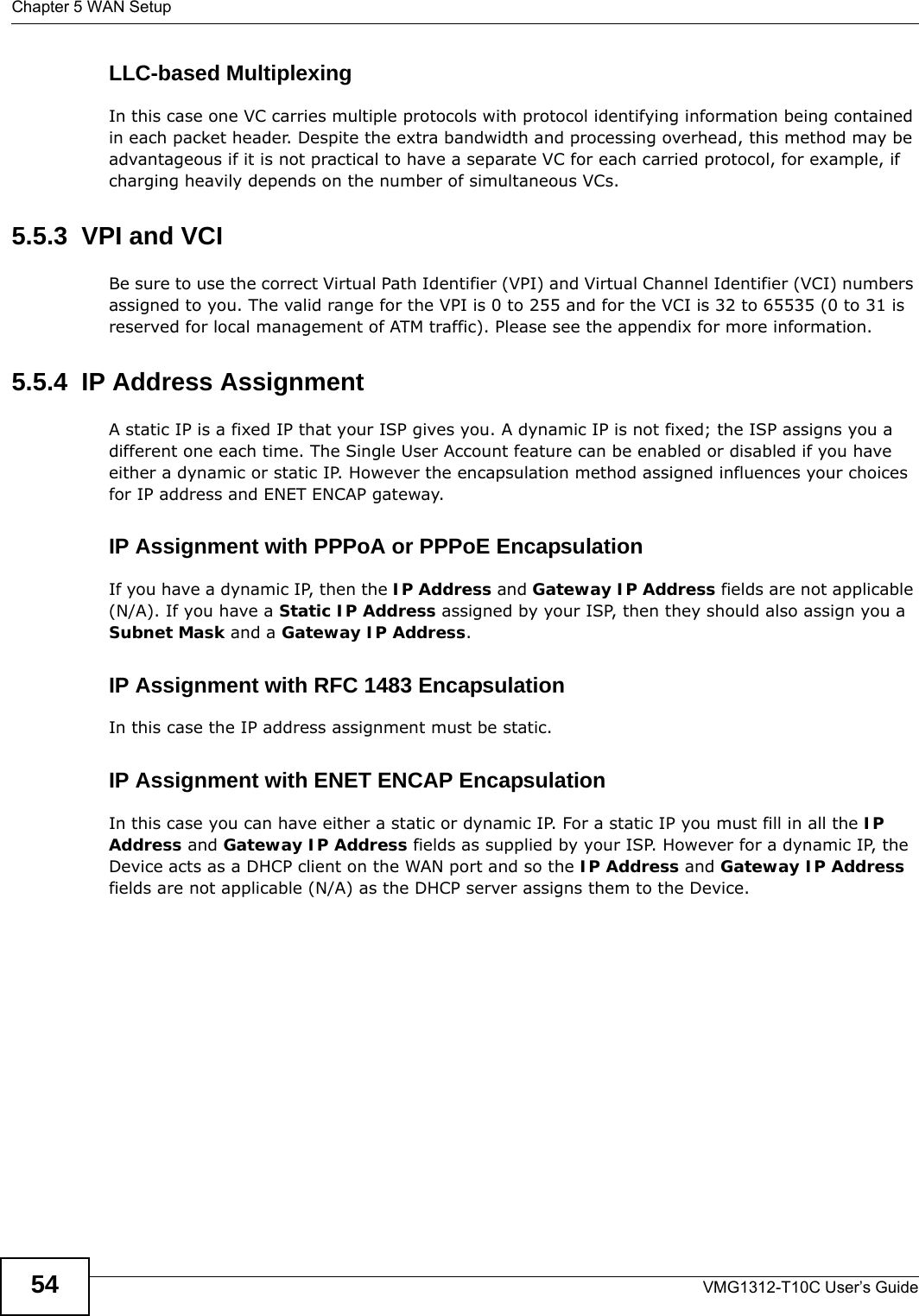 Chapter 5 WAN SetupVMG1312-T10C User’s Guide54LLC-based MultiplexingIn this case one VC carries multiple protocols with protocol identifying information being contained in each packet header. Despite the extra bandwidth and processing overhead, this method may be advantageous if it is not practical to have a separate VC for each carried protocol, for example, if charging heavily depends on the number of simultaneous VCs.5.5.3  VPI and VCIBe sure to use the correct Virtual Path Identifier (VPI) and Virtual Channel Identifier (VCI) numbers assigned to you. The valid range for the VPI is 0 to 255 and for the VCI is 32 to 65535 (0 to 31 is reserved for local management of ATM traffic). Please see the appendix for more information.5.5.4  IP Address AssignmentA static IP is a fixed IP that your ISP gives you. A dynamic IP is not fixed; the ISP assigns you a different one each time. The Single User Account feature can be enabled or disabled if you have either a dynamic or static IP. However the encapsulation method assigned influences your choices for IP address and ENET ENCAP gateway.IP Assignment with PPPoA or PPPoE EncapsulationIf you have a dynamic IP, then the IP Address and Gateway IP Address fields are not applicable (N/A). If you have a Static IP Address assigned by your ISP, then they should also assign you a Subnet Mask and a Gateway IP Address.IP Assignment with RFC 1483 EncapsulationIn this case the IP address assignment must be static.IP Assignment with ENET ENCAP EncapsulationIn this case you can have either a static or dynamic IP. For a static IP you must fill in all the IP Address and Gateway IP Address fields as supplied by your ISP. However for a dynamic IP, the Device acts as a DHCP client on the WAN port and so the IP Address and Gateway IP Address fields are not applicable (N/A) as the DHCP server assigns them to the Device.