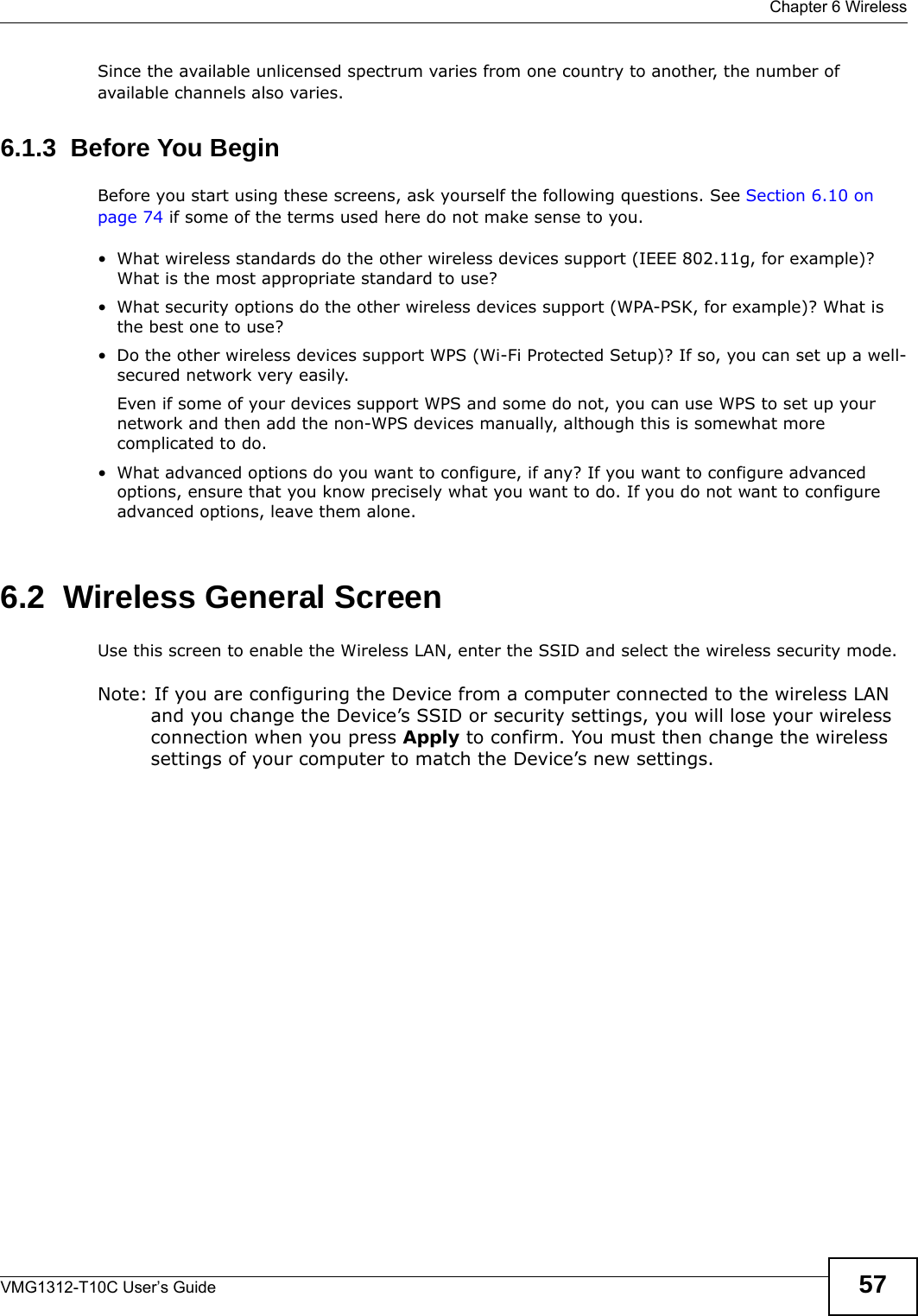  Chapter 6 WirelessVMG1312-T10C User’s Guide 57Since the available unlicensed spectrum varies from one country to another, the number of available channels also varies. 6.1.3  Before You BeginBefore you start using these screens, ask yourself the following questions. See Section 6.10 on page 74 if some of the terms used here do not make sense to you.• What wireless standards do the other wireless devices support (IEEE 802.11g, for example)? What is the most appropriate standard to use?• What security options do the other wireless devices support (WPA-PSK, for example)? What is the best one to use?• Do the other wireless devices support WPS (Wi-Fi Protected Setup)? If so, you can set up a well-secured network very easily. Even if some of your devices support WPS and some do not, you can use WPS to set up your network and then add the non-WPS devices manually, although this is somewhat more complicated to do.• What advanced options do you want to configure, if any? If you want to configure advanced options, ensure that you know precisely what you want to do. If you do not want to configure advanced options, leave them alone.6.2  Wireless General Screen Use this screen to enable the Wireless LAN, enter the SSID and select the wireless security mode.Note: If you are configuring the Device from a computer connected to the wireless LAN and you change the Device’s SSID or security settings, you will lose your wireless connection when you press Apply to confirm. You must then change the wireless settings of your computer to match the Device’s new settings.