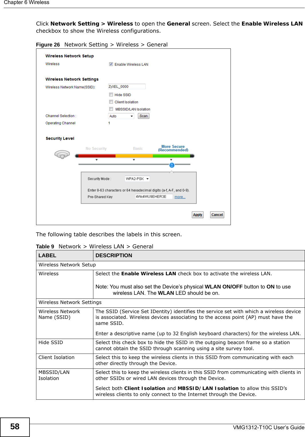 Chapter 6 WirelessVMG1312-T10C User’s Guide58Click Network Setting &gt; Wireless to open the General screen. Select the Enable Wireless LAN checkbox to show the Wireless configurations.Figure 26   Network Setting &gt; Wireless &gt; General The following table describes the labels in this screen.Table 9   Network &gt; Wireless LAN &gt; GeneralLABEL DESCRIPTIONWireless Network SetupWireless Select the Enable Wireless LAN check box to activate the wireless LAN.Note: You must also set the Device’s physical WLAN ON/OFF button to ON to use wireless LAN. The WLAN LED should be on.Wireless Network SettingsWireless Network Name (SSID)The SSID (Service Set IDentity) identifies the service set with which a wireless device is associated. Wireless devices associating to the access point (AP) must have the same SSID. Enter a descriptive name (up to 32 English keyboard characters) for the wireless LAN. Hide SSID Select this check box to hide the SSID in the outgoing beacon frame so a station cannot obtain the SSID through scanning using a site survey tool.Client Isolation Select this to keep the wireless clients in this SSID from communicating with each other directly through the Device.MBSSID/LAN IsolationSelect this to keep the wireless clients in this SSID from communicating with clients in other SSIDs or wired LAN devices through the Device.Select both Client Isolation and MBSSID/LAN Isolation to allow this SSID’s wireless clients to only connect to the Internet through the Device.