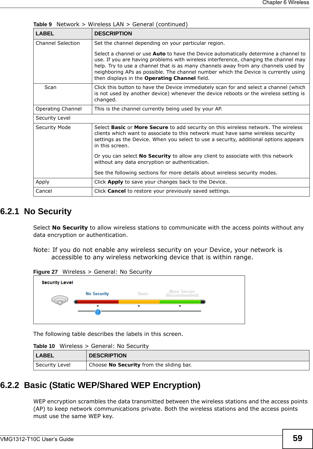  Chapter 6 WirelessVMG1312-T10C User’s Guide 596.2.1  No SecuritySelect No Security to allow wireless stations to communicate with the access points without any data encryption or authentication.Note: If you do not enable any wireless security on your Device, your network is accessible to any wireless networking device that is within range.Figure 27   Wireless &gt; General: No SecurityThe following table describes the labels in this screen.6.2.2  Basic (Static WEP/Shared WEP Encryption)WEP encryption scrambles the data transmitted between the wireless stations and the access points (AP) to keep network communications private. Both the wireless stations and the access points must use the same WEP key.Channel Selection Set the channel depending on your particular region.Select a channel or use Auto to have the Device automatically determine a channel to use. If you are having problems with wireless interference, changing the channel may help. Try to use a channel that is as many channels away from any channels used by neighboring APs as possible. The channel number which the Device is currently using then displays in the Operating Channel field.Scan Click this button to have the Device immediately scan for and select a channel (which is not used by another device) whenever the device reboots or the wireless setting is changed.Operating Channel This is the channel currently being used by your AP.Security LevelSecurity Mode Select Basic or More Secure to add security on this wireless network. The wireless clients which want to associate to this network must have same wireless security settings as the Device. When you select to use a security, additional options appears in this screen. Or you can select No Security to allow any client to associate with this network without any data encryption or authentication.See the following sections for more details about wireless security modes.Apply Click Apply to save your changes back to the Device.Cancel Click Cancel to restore your previously saved settings.Table 9   Network &gt; Wireless LAN &gt; General (continued)LABEL DESCRIPTIONTable 10   Wireless &gt; General: No SecurityLABEL DESCRIPTIONSecurity Level Choose No Security from the sliding bar.