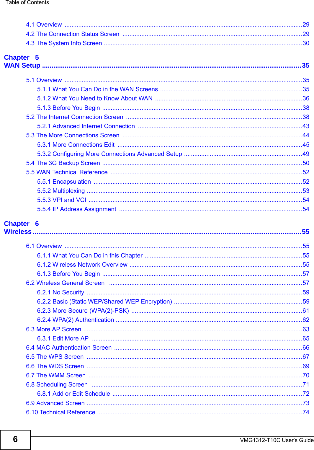 Table of ContentsVMG1312-T10C User’s Guide64.1 Overview  ...........................................................................................................................................294.2 The Connection Status Screen  .........................................................................................................294.3 The System Info Screen ....................................................................................................................30Chapter   5WAN Setup ..........................................................................................................................................355.1 Overview  ...........................................................................................................................................355.1.1 What You Can Do in the WAN Screens ...................................................................................355.1.2 What You Need to Know About WAN ......................................................................................365.1.3 Before You Begin .....................................................................................................................385.2 The Internet Connection Screen  .......................................................................................................385.2.1 Advanced Internet Connection  ................................................................................................435.3 The More Connections Screen  .........................................................................................................445.3.1 More Connections Edit  ............................................................................................................455.3.2 Configuring More Connections Advanced Setup .....................................................................495.4 The 3G Backup Screen .....................................................................................................................505.5 WAN Technical Reference  ................................................................................................................525.5.1 Encapsulation  ..........................................................................................................................525.5.2 Multiplexing ..............................................................................................................................535.5.3 VPI and VCI .............................................................................................................................545.5.4 IP Address Assignment  ...........................................................................................................54Chapter   6Wireless...............................................................................................................................................556.1 Overview  ...........................................................................................................................................556.1.1 What You Can Do in this Chapter ............................................................................................556.1.2 Wireless Network Overview .....................................................................................................556.1.3 Before You Begin .....................................................................................................................576.2 Wireless General Screen   .................................................................................................................576.2.1 No Security  ..............................................................................................................................596.2.2 Basic (Static WEP/Shared WEP Encryption) ...........................................................................596.2.3 More Secure (WPA(2)-PSK)  ....................................................................................................616.2.4 WPA(2) Authentication .............................................................................................................626.3 More AP Screen ................................................................................................................................636.3.1 Edit More AP  ...........................................................................................................................656.4 MAC Authentication Screen ..............................................................................................................666.5 The WPS Screen  ..............................................................................................................................676.6 The WDS Screen  ..............................................................................................................................696.7 The WMM Screen  .............................................................................................................................706.8 Scheduling Screen   ...........................................................................................................................716.8.1 Add or Edit Schedule ...............................................................................................................726.9 Advanced Screen ..............................................................................................................................736.10 Technical Reference ........................................................................................................................74