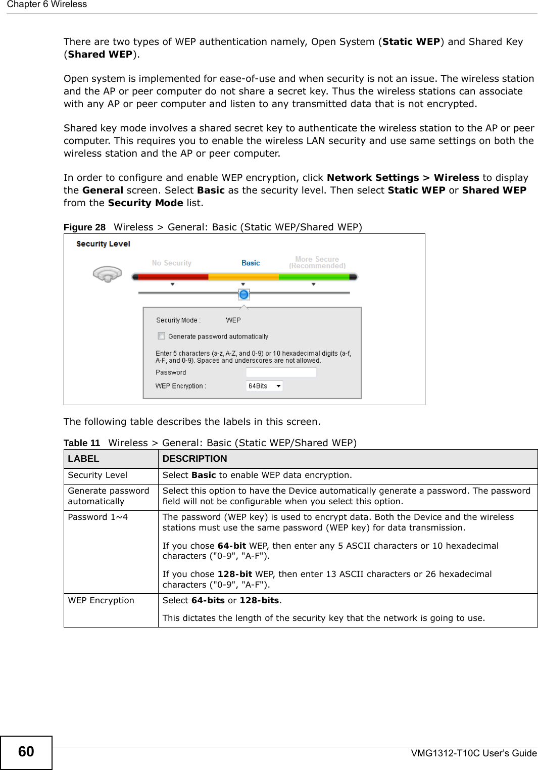 Chapter 6 WirelessVMG1312-T10C User’s Guide60There are two types of WEP authentication namely, Open System (Static WEP) and Shared Key (Shared WEP). Open system is implemented for ease-of-use and when security is not an issue. The wireless station and the AP or peer computer do not share a secret key. Thus the wireless stations can associate with any AP or peer computer and listen to any transmitted data that is not encrypted.Shared key mode involves a shared secret key to authenticate the wireless station to the AP or peer computer. This requires you to enable the wireless LAN security and use same settings on both the wireless station and the AP or peer computer. In order to configure and enable WEP encryption, click Network Settings &gt; Wireless to display the General screen. Select Basic as the security level. Then select Static WEP or Shared WEP from the Security Mode list.Figure 28   Wireless &gt; General: Basic (Static WEP/Shared WEP) The following table describes the labels in this screen.Table 11   Wireless &gt; General: Basic (Static WEP/Shared WEP)LABEL DESCRIPTIONSecurity Level Select Basic to enable WEP data encryption.Generate password automatically Select this option to have the Device automatically generate a password. The password field will not be configurable when you select this option.Password 1~4 The password (WEP key) is used to encrypt data. Both the Device and the wireless stations must use the same password (WEP key) for data transmission.If you chose 64-bit WEP, then enter any 5 ASCII characters or 10 hexadecimal characters (&quot;0-9&quot;, &quot;A-F&quot;).If you chose 128-bit WEP, then enter 13 ASCII characters or 26 hexadecimal characters (&quot;0-9&quot;, &quot;A-F&quot;). WEP Encryption Select 64-bits or 128-bits.This dictates the length of the security key that the network is going to use.