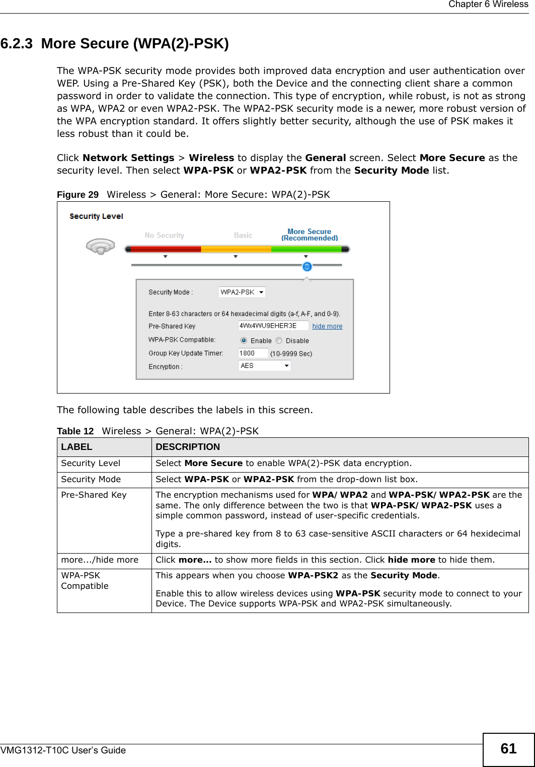  Chapter 6 WirelessVMG1312-T10C User’s Guide 616.2.3  More Secure (WPA(2)-PSK)The WPA-PSK security mode provides both improved data encryption and user authentication over WEP. Using a Pre-Shared Key (PSK), both the Device and the connecting client share a common password in order to validate the connection. This type of encryption, while robust, is not as strong as WPA, WPA2 or even WPA2-PSK. The WPA2-PSK security mode is a newer, more robust version of the WPA encryption standard. It offers slightly better security, although the use of PSK makes it less robust than it could be. Click Network Settings &gt; Wireless to display the General screen. Select More Secure as the security level. Then select WPA-PSK or WPA2-PSK from the Security Mode list.Figure 29   Wireless &gt; General: More Secure: WPA(2)-PSKThe following table describes the labels in this screen.Table 12   Wireless &gt; General: WPA(2)-PSKLABEL DESCRIPTIONSecurity Level Select More Secure to enable WPA(2)-PSK data encryption.Security Mode Select WPA-PSK or WPA2-PSK from the drop-down list box.Pre-Shared Key  The encryption mechanisms used for WPA/WPA2 and WPA-PSK/WPA2-PSK are the same. The only difference between the two is that WPA-PSK/WPA2-PSK uses a simple common password, instead of user-specific credentials.Type a pre-shared key from 8 to 63 case-sensitive ASCII characters or 64 hexidecimal digits.more.../hide more Click more... to show more fields in this section. Click hide more to hide them.WPA-PSK CompatibleThis appears when you choose WPA-PSK2 as the Security Mode.Enable this to allow wireless devices using WPA-PSK security mode to connect to your Device. The Device supports WPA-PSK and WPA2-PSK simultaneously.