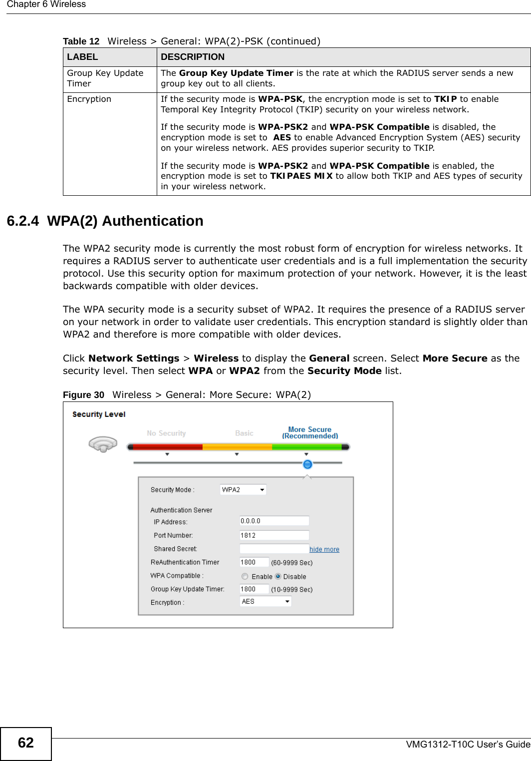 Chapter 6 WirelessVMG1312-T10C User’s Guide626.2.4  WPA(2) AuthenticationThe WPA2 security mode is currently the most robust form of encryption for wireless networks. It requires a RADIUS server to authenticate user credentials and is a full implementation the security protocol. Use this security option for maximum protection of your network. However, it is the least backwards compatible with older devices.The WPA security mode is a security subset of WPA2. It requires the presence of a RADIUS server on your network in order to validate user credentials. This encryption standard is slightly older than WPA2 and therefore is more compatible with older devices.Click Network Settings &gt; Wireless to display the General screen. Select More Secure as the security level. Then select WPA or WPA2 from the Security Mode list.Figure 30   Wireless &gt; General: More Secure: WPA(2)Group Key Update TimerThe Group Key Update Timer is the rate at which the RADIUS server sends a new group key out to all clients. Encryption If the security mode is WPA-PSK, the encryption mode is set to TKIP to enable Temporal Key Integrity Protocol (TKIP) security on your wireless network. If the security mode is WPA-PSK2 and WPA-PSK Compatible is disabled, the encryption mode is set to  AES to enable Advanced Encryption System (AES) security on your wireless network. AES provides superior security to TKIP.If the security mode is WPA-PSK2 and WPA-PSK Compatible is enabled, the encryption mode is set to TKIPAES MIX to allow both TKIP and AES types of security in your wireless network.Table 12   Wireless &gt; General: WPA(2)-PSK (continued)LABEL DESCRIPTION