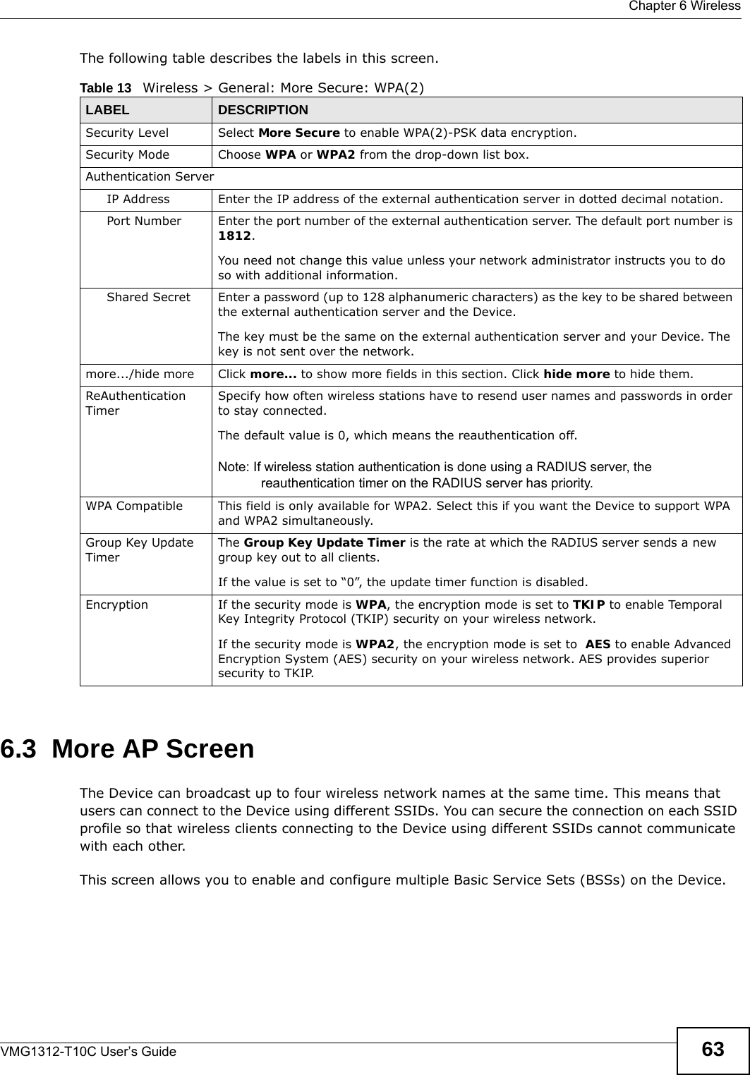  Chapter 6 WirelessVMG1312-T10C User’s Guide 63The following table describes the labels in this screen.6.3  More AP ScreenThe Device can broadcast up to four wireless network names at the same time. This means that users can connect to the Device using different SSIDs. You can secure the connection on each SSID profile so that wireless clients connecting to the Device using different SSIDs cannot communicate with each other.This screen allows you to enable and configure multiple Basic Service Sets (BSSs) on the Device.Table 13   Wireless &gt; General: More Secure: WPA(2)LABEL DESCRIPTIONSecurity Level Select More Secure to enable WPA(2)-PSK data encryption.Security Mode Choose WPA or WPA2 from the drop-down list box.Authentication ServerIP Address Enter the IP address of the external authentication server in dotted decimal notation.Port Number Enter the port number of the external authentication server. The default port number is 1812. You need not change this value unless your network administrator instructs you to do so with additional information. Shared Secret Enter a password (up to 128 alphanumeric characters) as the key to be shared between the external authentication server and the Device.The key must be the same on the external authentication server and your Device. The key is not sent over the network. more.../hide more Click more... to show more fields in this section. Click hide more to hide them.ReAuthentication TimerSpecify how often wireless stations have to resend user names and passwords in order to stay connected.The default value is 0, which means the reauthentication off.Note: If wireless station authentication is done using a RADIUS server, the reauthentication timer on the RADIUS server has priority.WPA Compatible This field is only available for WPA2. Select this if you want the Device to support WPA and WPA2 simultaneously.Group Key Update TimerThe Group Key Update Timer is the rate at which the RADIUS server sends a new group key out to all clients. If the value is set to “0”, the update timer function is disabled.Encryption If the security mode is WPA, the encryption mode is set to TKIP to enable Temporal Key Integrity Protocol (TKIP) security on your wireless network. If the security mode is WPA2, the encryption mode is set to  AES to enable Advanced Encryption System (AES) security on your wireless network. AES provides superior security to TKIP. 