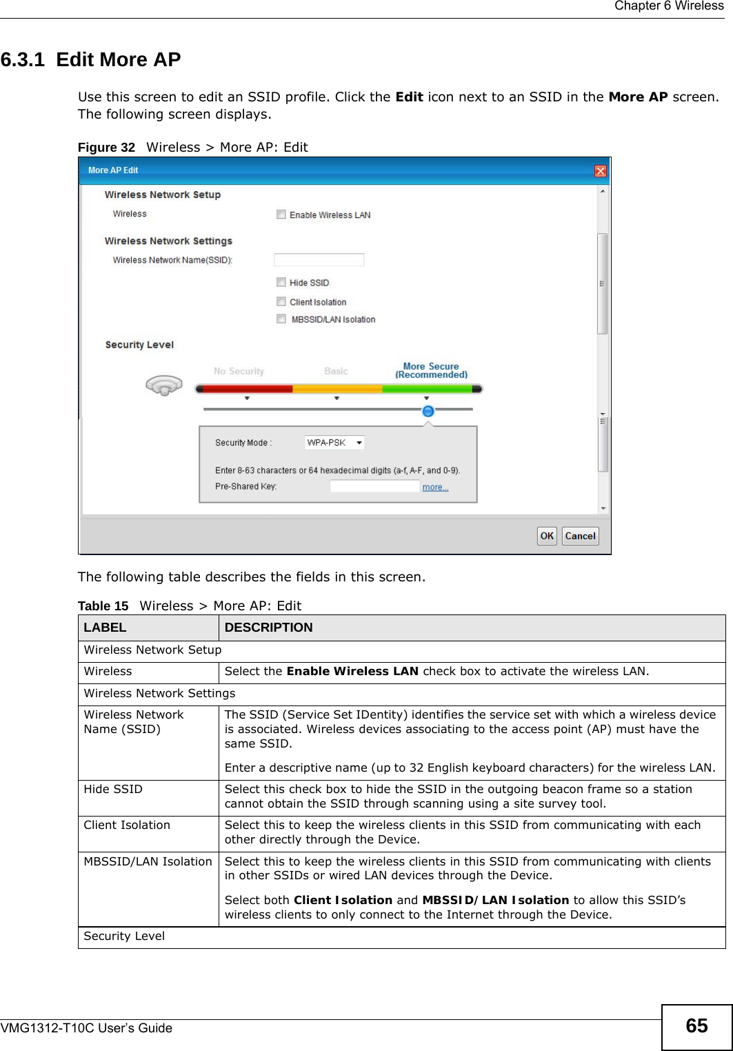  Chapter 6 WirelessVMG1312-T10C User’s Guide 656.3.1  Edit More APUse this screen to edit an SSID profile. Click the Edit icon next to an SSID in the More AP screen. The following screen displays.Figure 32   Wireless &gt; More AP: EditThe following table describes the fields in this screen.Table 15   Wireless &gt; More AP: EditLABEL DESCRIPTIONWireless Network SetupWireless Select the Enable Wireless LAN check box to activate the wireless LAN.Wireless Network SettingsWireless Network Name (SSID)The SSID (Service Set IDentity) identifies the service set with which a wireless device is associated. Wireless devices associating to the access point (AP) must have the same SSID. Enter a descriptive name (up to 32 English keyboard characters) for the wireless LAN. Hide SSID Select this check box to hide the SSID in the outgoing beacon frame so a station cannot obtain the SSID through scanning using a site survey tool.Client Isolation Select this to keep the wireless clients in this SSID from communicating with each other directly through the Device.MBSSID/LAN Isolation Select this to keep the wireless clients in this SSID from communicating with clients in other SSIDs or wired LAN devices through the Device.Select both Client Isolation and MBSSID/LAN Isolation to allow this SSID’s wireless clients to only connect to the Internet through the Device.Security Level