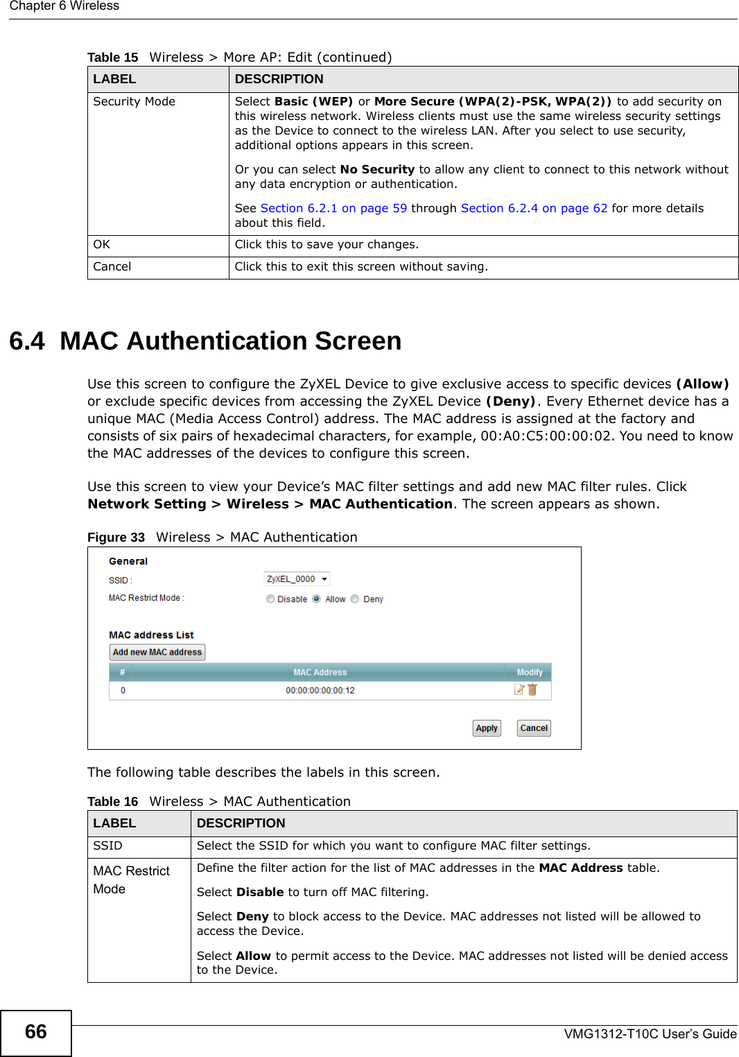 Chapter 6 WirelessVMG1312-T10C User’s Guide666.4  MAC Authentication Screen Use this screen to configure the ZyXEL Device to give exclusive access to specific devices (Allow) or exclude specific devices from accessing the ZyXEL Device (Deny). Every Ethernet device has a unique MAC (Media Access Control) address. The MAC address is assigned at the factory and consists of six pairs of hexadecimal characters, for example, 00:A0:C5:00:00:02. You need to know the MAC addresses of the devices to configure this screen.Use this screen to view your Device’s MAC filter settings and add new MAC filter rules. Click Network Setting &gt; Wireless &gt; MAC Authentication. The screen appears as shown.Figure 33   Wireless &gt; MAC AuthenticationThe following table describes the labels in this screen.Security Mode Select Basic (WEP) or More Secure (WPA(2)-PSK, WPA(2)) to add security on this wireless network. Wireless clients must use the same wireless security settings as the Device to connect to the wireless LAN. After you select to use security, additional options appears in this screen. Or you can select No Security to allow any client to connect to this network without any data encryption or authentication.See Section 6.2.1 on page 59 through Section 6.2.4 on page 62 for more details about this field.OK Click this to save your changes.Cancel Click this to exit this screen without saving.Table 15   Wireless &gt; More AP: Edit (continued)LABEL DESCRIPTIONTable 16   Wireless &gt; MAC AuthenticationLABEL DESCRIPTIONSSID Select the SSID for which you want to configure MAC filter settings.MAC Restrict Mode Define the filter action for the list of MAC addresses in the MAC Address table. Select Disable to turn off MAC filtering.Select Deny to block access to the Device. MAC addresses not listed will be allowed to access the Device. Select Allow to permit access to the Device. MAC addresses not listed will be denied access to the Device. 