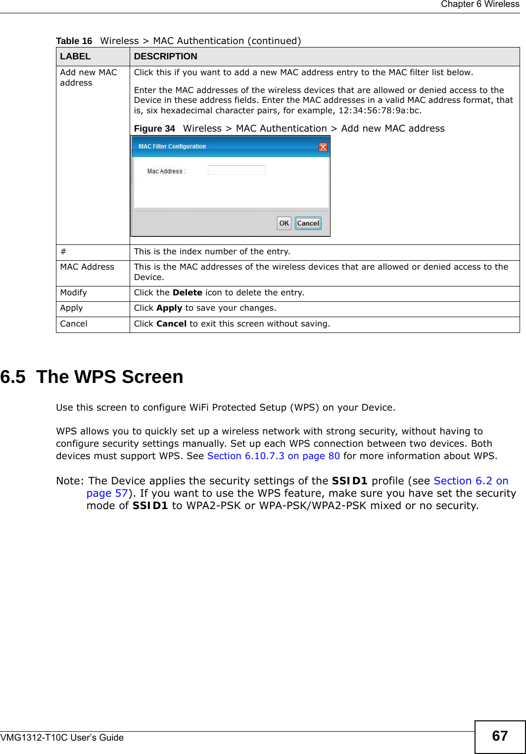  Chapter 6 WirelessVMG1312-T10C User’s Guide 676.5  The WPS ScreenUse this screen to configure WiFi Protected Setup (WPS) on your Device.WPS allows you to quickly set up a wireless network with strong security, without having to configure security settings manually. Set up each WPS connection between two devices. Both devices must support WPS. See Section 6.10.7.3 on page 80 for more information about WPS.Note: The Device applies the security settings of the SSID1 profile (see Section 6.2 on page 57). If you want to use the WPS feature, make sure you have set the security mode of SSID1 to WPA2-PSK or WPA-PSK/WPA2-PSK mixed or no security.Add new MAC addressClick this if you want to add a new MAC address entry to the MAC filter list below.Enter the MAC addresses of the wireless devices that are allowed or denied access to the Device in these address fields. Enter the MAC addresses in a valid MAC address format, that is, six hexadecimal character pairs, for example, 12:34:56:78:9a:bc.Figure 34   Wireless &gt; MAC Authentication &gt; Add new MAC address#This is the index number of the entry.MAC Address This is the MAC addresses of the wireless devices that are allowed or denied access to the Device.Modify Click the Delete icon to delete the entry.Apply Click Apply to save your changes.Cancel Click Cancel to exit this screen without saving.Table 16   Wireless &gt; MAC Authentication (continued)LABEL DESCRIPTION