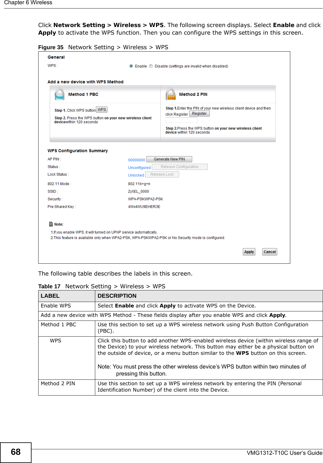 Chapter 6 WirelessVMG1312-T10C User’s Guide68Click Network Setting &gt; Wireless &gt; WPS. The following screen displays. Select Enable and click Apply to activate the WPS function. Then you can configure the WPS settings in this screen. Figure 35   Network Setting &gt; Wireless &gt; WPSThe following table describes the labels in this screen.Table 17   Network Setting &gt; Wireless &gt; WPSLABEL DESCRIPTIONEnable WPS Select Enable and click Apply to activate WPS on the Device.Add a new device with WPS Method - These fields display after you enable WPS and click Apply.Method 1 PBC Use this section to set up a WPS wireless network using Push Button Configuration (PBC).WPS Click this button to add another WPS-enabled wireless device (within wireless range of the Device) to your wireless network. This button may either be a physical button on the outside of device, or a menu button similar to the WPS button on this screen.Note: You must press the other wireless device’s WPS button within two minutes of pressing this button.Method 2 PIN Use this section to set up a WPS wireless network by entering the PIN (Personal Identification Number) of the client into the Device.