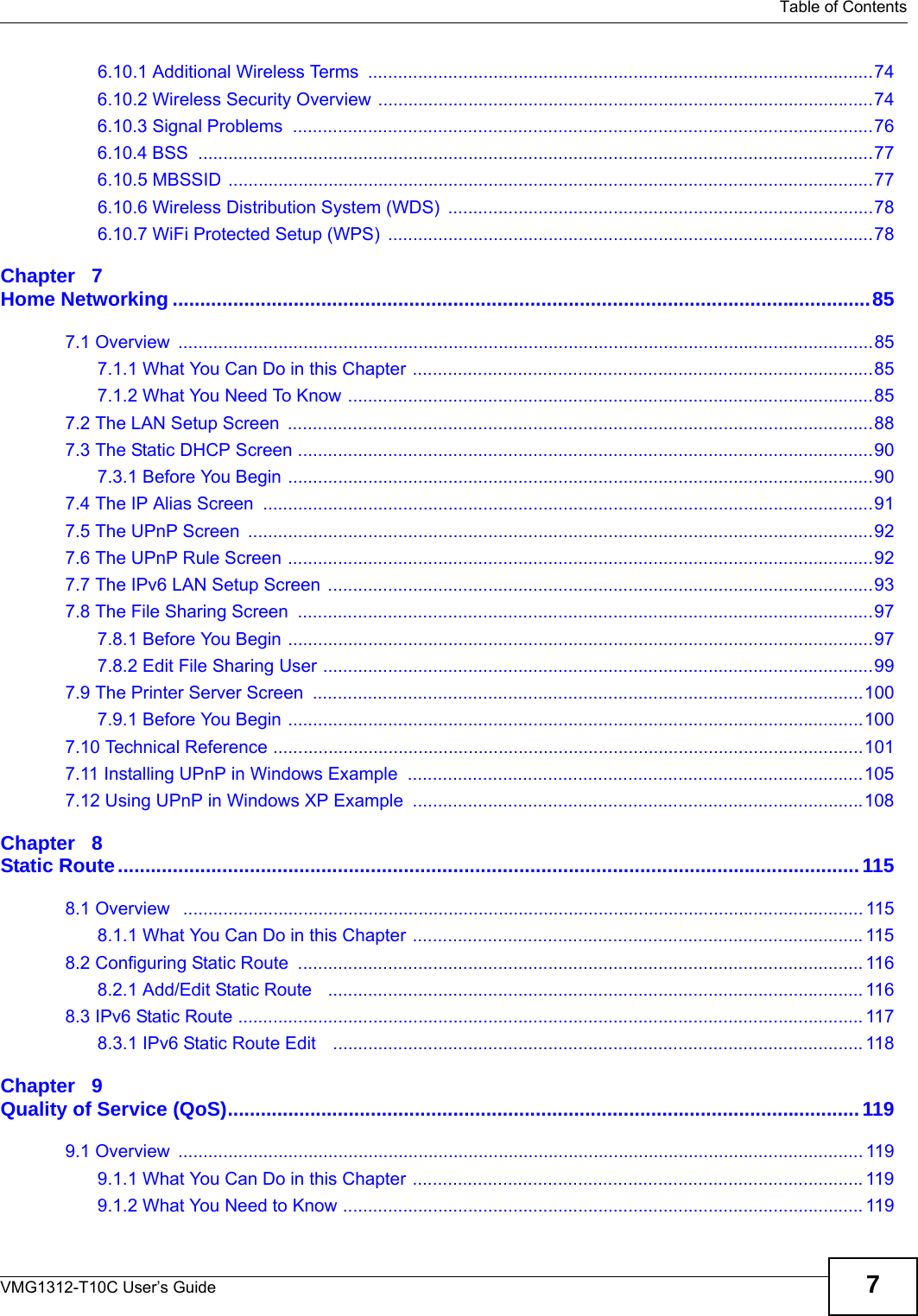   Table of ContentsVMG1312-T10C User’s Guide 76.10.1 Additional Wireless Terms  .....................................................................................................746.10.2 Wireless Security Overview ...................................................................................................746.10.3 Signal Problems  ....................................................................................................................766.10.4 BSS  .......................................................................................................................................776.10.5 MBSSID .................................................................................................................................776.10.6 Wireless Distribution System (WDS)  .....................................................................................786.10.7 WiFi Protected Setup (WPS)  .................................................................................................78Chapter   7Home Networking ...............................................................................................................................857.1 Overview  ...........................................................................................................................................857.1.1 What You Can Do in this Chapter ............................................................................................857.1.2 What You Need To Know .........................................................................................................857.2 The LAN Setup Screen  .....................................................................................................................887.3 The Static DHCP Screen ...................................................................................................................907.3.1 Before You Begin .....................................................................................................................907.4 The IP Alias Screen  ..........................................................................................................................917.5 The UPnP Screen  .............................................................................................................................927.6 The UPnP Rule Screen .....................................................................................................................927.7 The IPv6 LAN Setup Screen  .............................................................................................................937.8 The File Sharing Screen  ...................................................................................................................977.8.1 Before You Begin .....................................................................................................................977.8.2 Edit File Sharing User ..............................................................................................................997.9 The Printer Server Screen  ..............................................................................................................1007.9.1 Before You Begin ...................................................................................................................1007.10 Technical Reference ......................................................................................................................1017.11 Installing UPnP in Windows Example  ...........................................................................................1057.12 Using UPnP in Windows XP Example  ..........................................................................................108Chapter   8Static Route.......................................................................................................................................1158.1 Overview   ........................................................................................................................................ 1158.1.1 What You Can Do in this Chapter ..........................................................................................1158.2 Configuring Static Route  ................................................................................................................. 1168.2.1 Add/Edit Static Route   ........................................................................................................... 1168.3 IPv6 Static Route ............................................................................................................................. 1178.3.1 IPv6 Static Route Edit    .......................................................................................................... 118Chapter   9Quality of Service (QoS)...................................................................................................................1199.1 Overview  ......................................................................................................................................... 1199.1.1 What You Can Do in this Chapter ..........................................................................................1199.1.2 What You Need to Know ........................................................................................................ 119