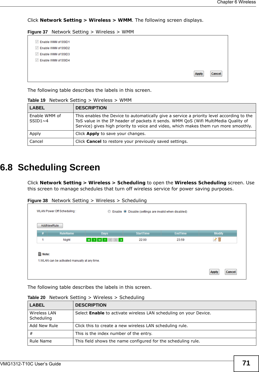  Chapter 6 WirelessVMG1312-T10C User’s Guide 71Click Network Setting &gt; Wireless &gt; WMM. The following screen displays.Figure 37   Network Setting &gt; Wireless &gt; WMMThe following table describes the labels in this screen.6.8  Scheduling Screen Click Network Setting &gt; Wireless &gt; Scheduling to open the Wireless Scheduling screen. Use this screen to manage schedules that turn off wireless service for power saving purposes. Figure 38   Network Setting &gt; Wireless &gt; SchedulingThe following table describes the labels in this screen.Table 19   Network Setting &gt; Wireless &gt; WMMLABEL DESCRIPTIONEnable WMM of SSID1~4This enables the Device to automatically give a service a priority level according to the ToS value in the IP header of packets it sends. WMM QoS (Wifi MultiMedia Quality of Service) gives high priority to voice and video, which makes them run more smoothly.Apply Click Apply to save your changes.Cancel Click Cancel to restore your previously saved settings.Table 20   Network Setting &gt; Wireless &gt; SchedulingLABEL DESCRIPTIONWireless LAN SchedulingSelect Enable to activate wireless LAN scheduling on your Device.Add New Rule Click this to create a new wireless LAN scheduling rule.# This is the index number of the entry. Rule Name This field shows the name configured for the scheduling rule.