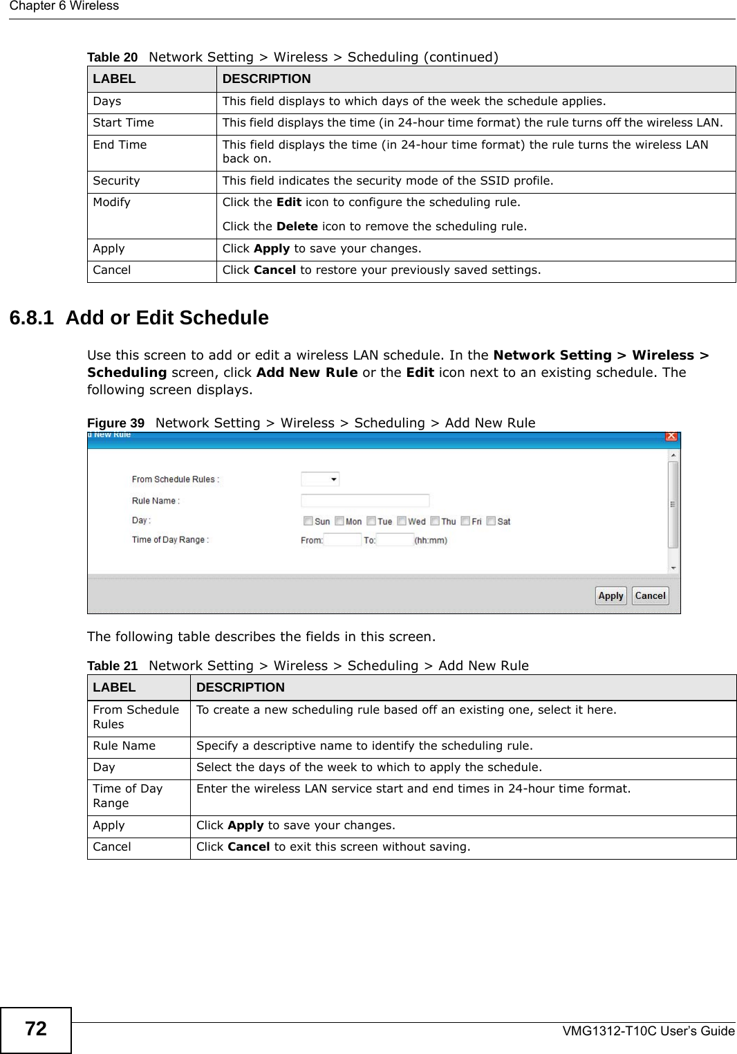 Chapter 6 WirelessVMG1312-T10C User’s Guide726.8.1  Add or Edit ScheduleUse this screen to add or edit a wireless LAN schedule. In the Network Setting &gt; Wireless &gt; Scheduling screen, click Add New Rule or the Edit icon next to an existing schedule. The following screen displays.Figure 39   Network Setting &gt; Wireless &gt; Scheduling &gt; Add New RuleThe following table describes the fields in this screen.Days This field displays to which days of the week the schedule applies.Start Time This field displays the time (in 24-hour time format) the rule turns off the wireless LAN.  End Time This field displays the time (in 24-hour time format) the rule turns the wireless LAN back on.  Security This field indicates the security mode of the SSID profile.Modify Click the Edit icon to configure the scheduling rule.Click the Delete icon to remove the scheduling rule.Apply Click Apply to save your changes.Cancel Click Cancel to restore your previously saved settings.Table 20   Network Setting &gt; Wireless &gt; Scheduling (continued)LABEL DESCRIPTIONTable 21   Network Setting &gt; Wireless &gt; Scheduling &gt; Add New RuleLABEL DESCRIPTIONFrom Schedule RulesTo create a new scheduling rule based off an existing one, select it here.Rule Name Specify a descriptive name to identify the scheduling rule.Day Select the days of the week to which to apply the schedule.Time of Day RangeEnter the wireless LAN service start and end times in 24-hour time format. Apply Click Apply to save your changes.Cancel Click Cancel to exit this screen without saving.