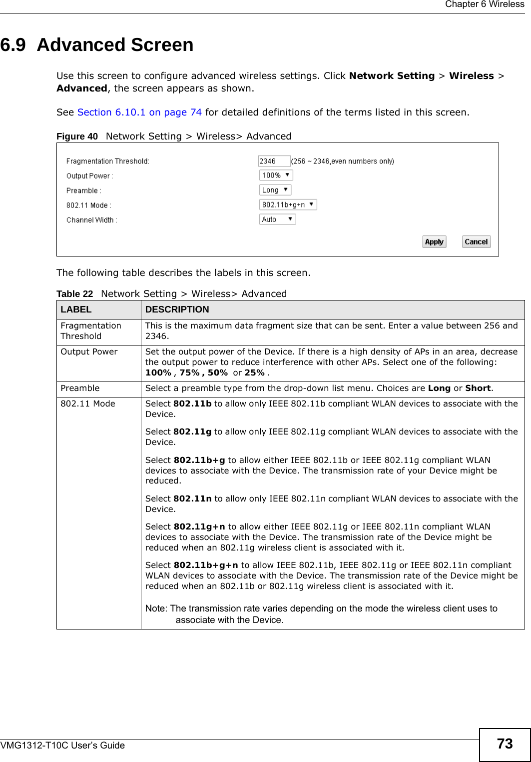  Chapter 6 WirelessVMG1312-T10C User’s Guide 736.9  Advanced ScreenUse this screen to configure advanced wireless settings. Click Network Setting &gt; Wireless &gt; Advanced, the screen appears as shown.See Section 6.10.1 on page 74 for detailed definitions of the terms listed in this screen.Figure 40   Network Setting &gt; Wireless&gt; AdvancedThe following table describes the labels in this screen. Table 22   Network Setting &gt; Wireless&gt; AdvancedLABEL DESCRIPTIONFragmentation ThresholdThis is the maximum data fragment size that can be sent. Enter a value between 256 and 2346. Output Power Set the output power of the Device. If there is a high density of APs in an area, decrease the output power to reduce interference with other APs. Select one of the following: 100%, 75%, 50% or 25%. Preamble Select a preamble type from the drop-down list menu. Choices are Long or Short. 802.11 Mode Select 802.11b to allow only IEEE 802.11b compliant WLAN devices to associate with the Device.Select 802.11g to allow only IEEE 802.11g compliant WLAN devices to associate with the Device.Select 802.11b+g to allow either IEEE 802.11b or IEEE 802.11g compliant WLAN devices to associate with the Device. The transmission rate of your Device might be reduced.Select 802.11n to allow only IEEE 802.11n compliant WLAN devices to associate with the Device.Select 802.11g+n to allow either IEEE 802.11g or IEEE 802.11n compliant WLAN devices to associate with the Device. The transmission rate of the Device might be reduced when an 802.11g wireless client is associated with it.Select 802.11b+g+n to allow IEEE 802.11b, IEEE 802.11g or IEEE 802.11n compliant WLAN devices to associate with the Device. The transmission rate of the Device might be reduced when an 802.11b or 802.11g wireless client is associated with it.Note: The transmission rate varies depending on the mode the wireless client uses to associate with the Device.