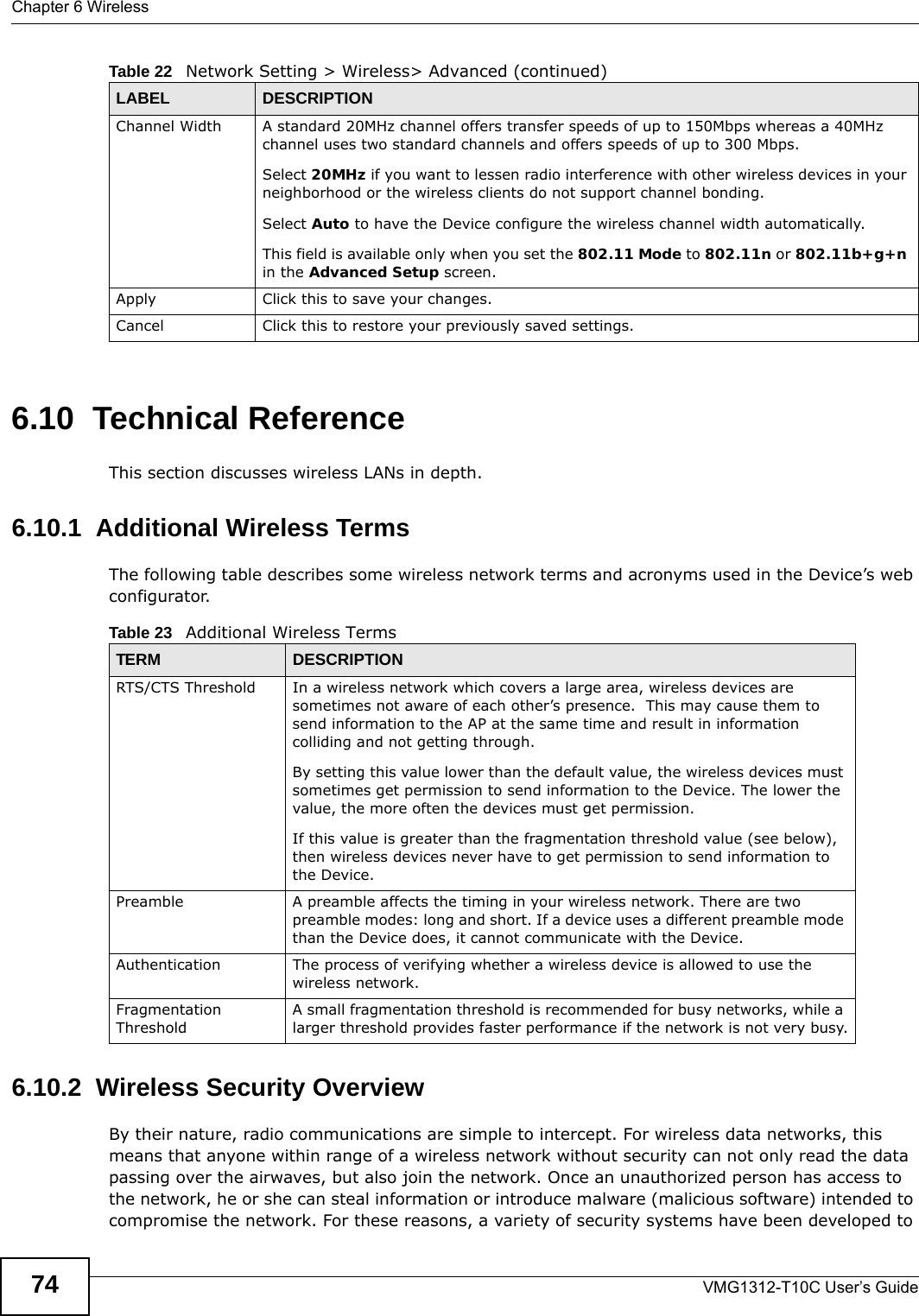 Chapter 6 WirelessVMG1312-T10C User’s Guide746.10  Technical ReferenceThis section discusses wireless LANs in depth. 6.10.1  Additional Wireless TermsThe following table describes some wireless network terms and acronyms used in the Device’s web configurator.6.10.2  Wireless Security OverviewBy their nature, radio communications are simple to intercept. For wireless data networks, this means that anyone within range of a wireless network without security can not only read the data passing over the airwaves, but also join the network. Once an unauthorized person has access to the network, he or she can steal information or introduce malware (malicious software) intended to compromise the network. For these reasons, a variety of security systems have been developed to Channel Width A standard 20MHz channel offers transfer speeds of up to 150Mbps whereas a 40MHz channel uses two standard channels and offers speeds of up to 300 Mbps. Select 20MHz if you want to lessen radio interference with other wireless devices in your neighborhood or the wireless clients do not support channel bonding.Select Auto to have the Device configure the wireless channel width automatically.This field is available only when you set the 802.11 Mode to 802.11n or 802.11b+g+n in the Advanced Setup screen.Apply Click this to save your changes.Cancel Click this to restore your previously saved settings.Table 22   Network Setting &gt; Wireless&gt; Advanced (continued)LABEL DESCRIPTIONTable 23   Additional Wireless TermsTERM DESCRIPTIONRTS/CTS Threshold In a wireless network which covers a large area, wireless devices are sometimes not aware of each other’s presence.  This may cause them to send information to the AP at the same time and result in information colliding and not getting through.By setting this value lower than the default value, the wireless devices must sometimes get permission to send information to the Device. The lower the value, the more often the devices must get permission.If this value is greater than the fragmentation threshold value (see below), then wireless devices never have to get permission to send information to the Device.Preamble A preamble affects the timing in your wireless network. There are two preamble modes: long and short. If a device uses a different preamble mode than the Device does, it cannot communicate with the Device.Authentication The process of verifying whether a wireless device is allowed to use the wireless network.Fragmentation ThresholdA small fragmentation threshold is recommended for busy networks, while a larger threshold provides faster performance if the network is not very busy.