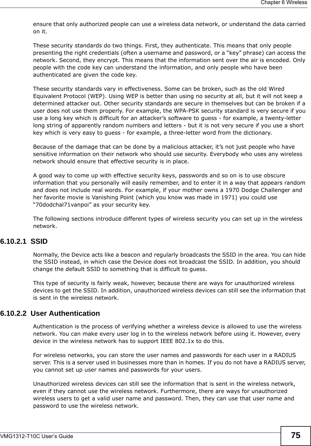  Chapter 6 WirelessVMG1312-T10C User’s Guide 75ensure that only authorized people can use a wireless data network, or understand the data carried on it.These security standards do two things. First, they authenticate. This means that only people presenting the right credentials (often a username and password, or a “key” phrase) can access the network. Second, they encrypt. This means that the information sent over the air is encoded. Only people with the code key can understand the information, and only people who have been authenticated are given the code key.These security standards vary in effectiveness. Some can be broken, such as the old Wired Equivalent Protocol (WEP). Using WEP is better than using no security at all, but it will not keep a determined attacker out. Other security standards are secure in themselves but can be broken if a user does not use them properly. For example, the WPA-PSK security standard is very secure if you use a long key which is difficult for an attacker’s software to guess - for example, a twenty-letter long string of apparently random numbers and letters - but it is not very secure if you use a short key which is very easy to guess - for example, a three-letter word from the dictionary.Because of the damage that can be done by a malicious attacker, it’s not just people who have sensitive information on their network who should use security. Everybody who uses any wireless network should ensure that effective security is in place.A good way to come up with effective security keys, passwords and so on is to use obscure information that you personally will easily remember, and to enter it in a way that appears random and does not include real words. For example, if your mother owns a 1970 Dodge Challenger and her favorite movie is Vanishing Point (which you know was made in 1971) you could use “70dodchal71vanpoi” as your security key.The following sections introduce different types of wireless security you can set up in the wireless network.6.10.2.1  SSIDNormally, the Device acts like a beacon and regularly broadcasts the SSID in the area. You can hide the SSID instead, in which case the Device does not broadcast the SSID. In addition, you should change the default SSID to something that is difficult to guess.This type of security is fairly weak, however, because there are ways for unauthorized wireless devices to get the SSID. In addition, unauthorized wireless devices can still see the information that is sent in the wireless network.6.10.2.2  User AuthenticationAuthentication is the process of verifying whether a wireless device is allowed to use the wireless network. You can make every user log in to the wireless network before using it. However, every device in the wireless network has to support IEEE 802.1x to do this.For wireless networks, you can store the user names and passwords for each user in a RADIUS server. This is a server used in businesses more than in homes. If you do not have a RADIUS server, you cannot set up user names and passwords for your users.Unauthorized wireless devices can still see the information that is sent in the wireless network, even if they cannot use the wireless network. Furthermore, there are ways for unauthorized wireless users to get a valid user name and password. Then, they can use that user name and password to use the wireless network.