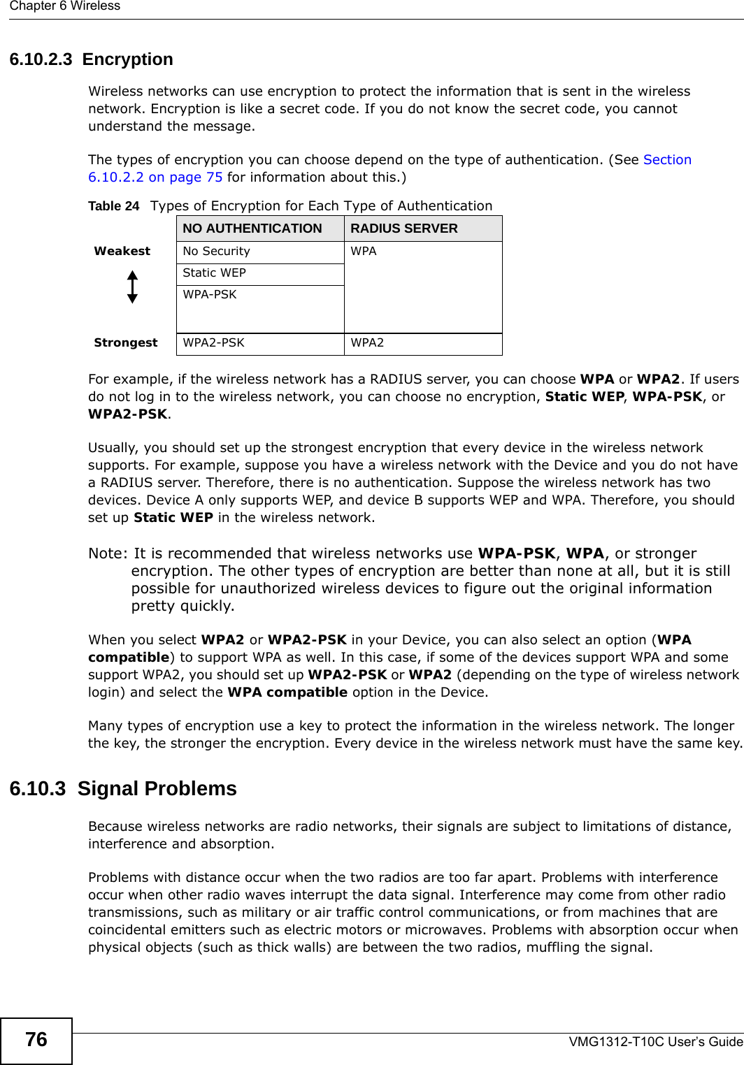 Chapter 6 WirelessVMG1312-T10C User’s Guide766.10.2.3  EncryptionWireless networks can use encryption to protect the information that is sent in the wireless network. Encryption is like a secret code. If you do not know the secret code, you cannot understand the message.The types of encryption you can choose depend on the type of authentication. (See Section 6.10.2.2 on page 75 for information about this.)For example, if the wireless network has a RADIUS server, you can choose WPA or WPA2. If users do not log in to the wireless network, you can choose no encryption, Static WEP, WPA-PSK, or WPA2-PSK.Usually, you should set up the strongest encryption that every device in the wireless network supports. For example, suppose you have a wireless network with the Device and you do not have a RADIUS server. Therefore, there is no authentication. Suppose the wireless network has two devices. Device A only supports WEP, and device B supports WEP and WPA. Therefore, you should set up Static WEP in the wireless network.Note: It is recommended that wireless networks use WPA-PSK, WPA, or stronger encryption. The other types of encryption are better than none at all, but it is still possible for unauthorized wireless devices to figure out the original information pretty quickly.When you select WPA2 or WPA2-PSK in your Device, you can also select an option (WPA compatible) to support WPA as well. In this case, if some of the devices support WPA and some support WPA2, you should set up WPA2-PSK or WPA2 (depending on the type of wireless network login) and select the WPA compatible option in the Device.Many types of encryption use a key to protect the information in the wireless network. The longer the key, the stronger the encryption. Every device in the wireless network must have the same key.6.10.3  Signal ProblemsBecause wireless networks are radio networks, their signals are subject to limitations of distance, interference and absorption.Problems with distance occur when the two radios are too far apart. Problems with interference occur when other radio waves interrupt the data signal. Interference may come from other radio transmissions, such as military or air traffic control communications, or from machines that are coincidental emitters such as electric motors or microwaves. Problems with absorption occur when physical objects (such as thick walls) are between the two radios, muffling the signal.Table 24   Types of Encryption for Each Type of AuthenticationNO AUTHENTICATION RADIUS SERVERWeakest No Security WPAStatic WEPWPA-PSKStrongest WPA2-PSK WPA2