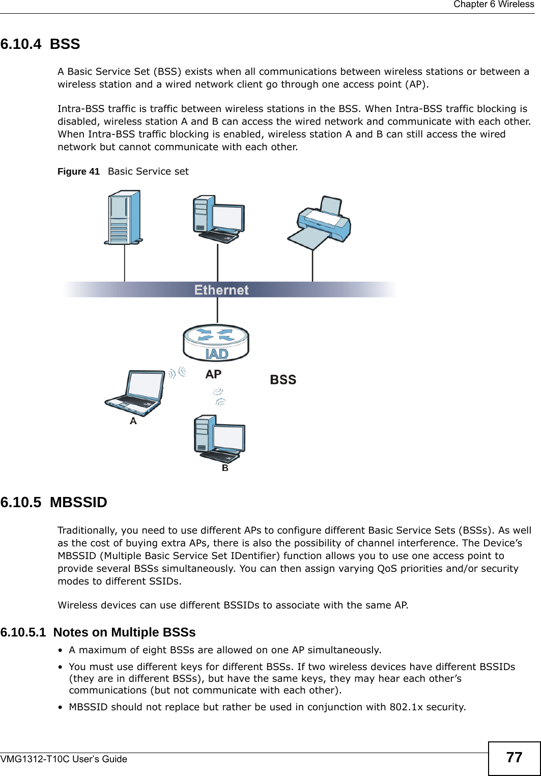  Chapter 6 WirelessVMG1312-T10C User’s Guide 776.10.4  BSSA Basic Service Set (BSS) exists when all communications between wireless stations or between a wireless station and a wired network client go through one access point (AP). Intra-BSS traffic is traffic between wireless stations in the BSS. When Intra-BSS traffic blocking is disabled, wireless station A and B can access the wired network and communicate with each other. When Intra-BSS traffic blocking is enabled, wireless station A and B can still access the wired network but cannot communicate with each other.Figure 41   Basic Service set6.10.5  MBSSIDTraditionally, you need to use different APs to configure different Basic Service Sets (BSSs). As well as the cost of buying extra APs, there is also the possibility of channel interference. The Device’s MBSSID (Multiple Basic Service Set IDentifier) function allows you to use one access point to provide several BSSs simultaneously. You can then assign varying QoS priorities and/or security modes to different SSIDs.Wireless devices can use different BSSIDs to associate with the same AP.6.10.5.1  Notes on Multiple BSSs• A maximum of eight BSSs are allowed on one AP simultaneously.• You must use different keys for different BSSs. If two wireless devices have different BSSIDs (they are in different BSSs), but have the same keys, they may hear each other’s communications (but not communicate with each other).• MBSSID should not replace but rather be used in conjunction with 802.1x security.