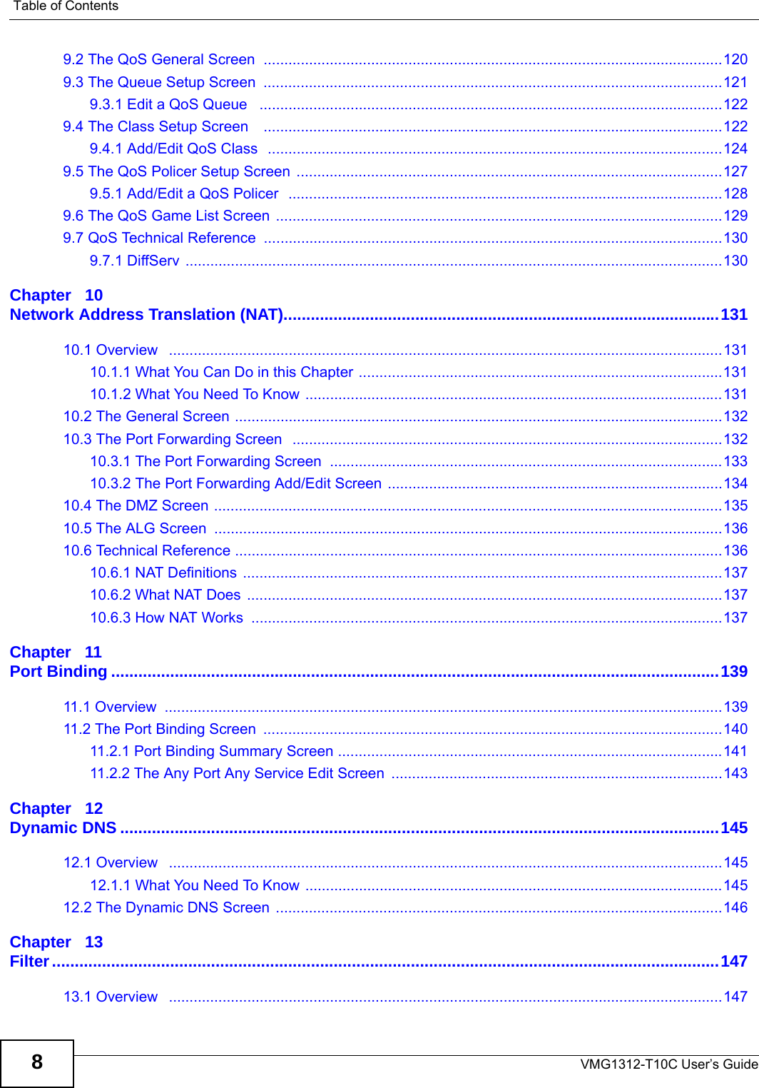 Table of ContentsVMG1312-T10C User’s Guide89.2 The QoS General Screen  ...............................................................................................................1209.3 The Queue Setup Screen  ...............................................................................................................1219.3.1 Edit a QoS Queue   ................................................................................................................1229.4 The Class Setup Screen    ...............................................................................................................1229.4.1 Add/Edit QoS Class  ..............................................................................................................1249.5 The QoS Policer Setup Screen  .......................................................................................................1279.5.1 Add/Edit a QoS Policer  .........................................................................................................1289.6 The QoS Game List Screen  ............................................................................................................1299.7 QoS Technical Reference  ...............................................................................................................1309.7.1 DiffServ ..................................................................................................................................130Chapter   10Network Address Translation (NAT)................................................................................................13110.1 Overview   ......................................................................................................................................13110.1.1 What You Can Do in this Chapter ........................................................................................13110.1.2 What You Need To Know .....................................................................................................13110.2 The General Screen ......................................................................................................................13210.3 The Port Forwarding Screen   ........................................................................................................13210.3.1 The Port Forwarding Screen ...............................................................................................13310.3.2 The Port Forwarding Add/Edit Screen .................................................................................13410.4 The DMZ Screen ...........................................................................................................................13510.5 The ALG Screen  ...........................................................................................................................13610.6 Technical Reference ......................................................................................................................13610.6.1 NAT Definitions ....................................................................................................................13710.6.2 What NAT Does ...................................................................................................................13710.6.3 How NAT Works  ..................................................................................................................137Chapter   11Port Binding ......................................................................................................................................13911.1 Overview  .......................................................................................................................................13911.2 The Port Binding Screen  ...............................................................................................................14011.2.1 Port Binding Summary Screen .............................................................................................14111.2.2 The Any Port Any Service Edit Screen  ................................................................................143Chapter   12Dynamic DNS ....................................................................................................................................14512.1 Overview   ......................................................................................................................................14512.1.1 What You Need To Know .....................................................................................................14512.2 The Dynamic DNS Screen ............................................................................................................146Chapter   13Filter...................................................................................................................................................14713.1 Overview   ......................................................................................................................................147