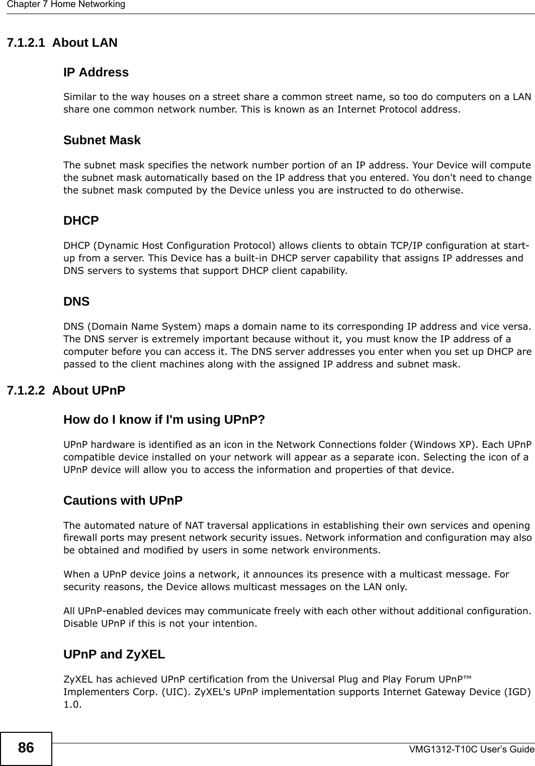 Chapter 7 Home NetworkingVMG1312-T10C User’s Guide867.1.2.1  About LANIP AddressSimilar to the way houses on a street share a common street name, so too do computers on a LAN share one common network number. This is known as an Internet Protocol address.Subnet MaskThe subnet mask specifies the network number portion of an IP address. Your Device will compute the subnet mask automatically based on the IP address that you entered. You don&apos;t need to change the subnet mask computed by the Device unless you are instructed to do otherwise.DHCPDHCP (Dynamic Host Configuration Protocol) allows clients to obtain TCP/IP configuration at start-up from a server. This Device has a built-in DHCP server capability that assigns IP addresses and DNS servers to systems that support DHCP client capability.DNSDNS (Domain Name System) maps a domain name to its corresponding IP address and vice versa. The DNS server is extremely important because without it, you must know the IP address of a computer before you can access it. The DNS server addresses you enter when you set up DHCP are passed to the client machines along with the assigned IP address and subnet mask.7.1.2.2  About UPnPHow do I know if I&apos;m using UPnP? UPnP hardware is identified as an icon in the Network Connections folder (Windows XP). Each UPnP compatible device installed on your network will appear as a separate icon. Selecting the icon of a UPnP device will allow you to access the information and properties of that device. Cautions with UPnPThe automated nature of NAT traversal applications in establishing their own services and opening firewall ports may present network security issues. Network information and configuration may also be obtained and modified by users in some network environments. When a UPnP device joins a network, it announces its presence with a multicast message. For security reasons, the Device allows multicast messages on the LAN only.All UPnP-enabled devices may communicate freely with each other without additional configuration. Disable UPnP if this is not your intention. UPnP and ZyXELZyXEL has achieved UPnP certification from the Universal Plug and Play Forum UPnP™ Implementers Corp. (UIC). ZyXEL&apos;s UPnP implementation supports Internet Gateway Device (IGD) 1.0. 