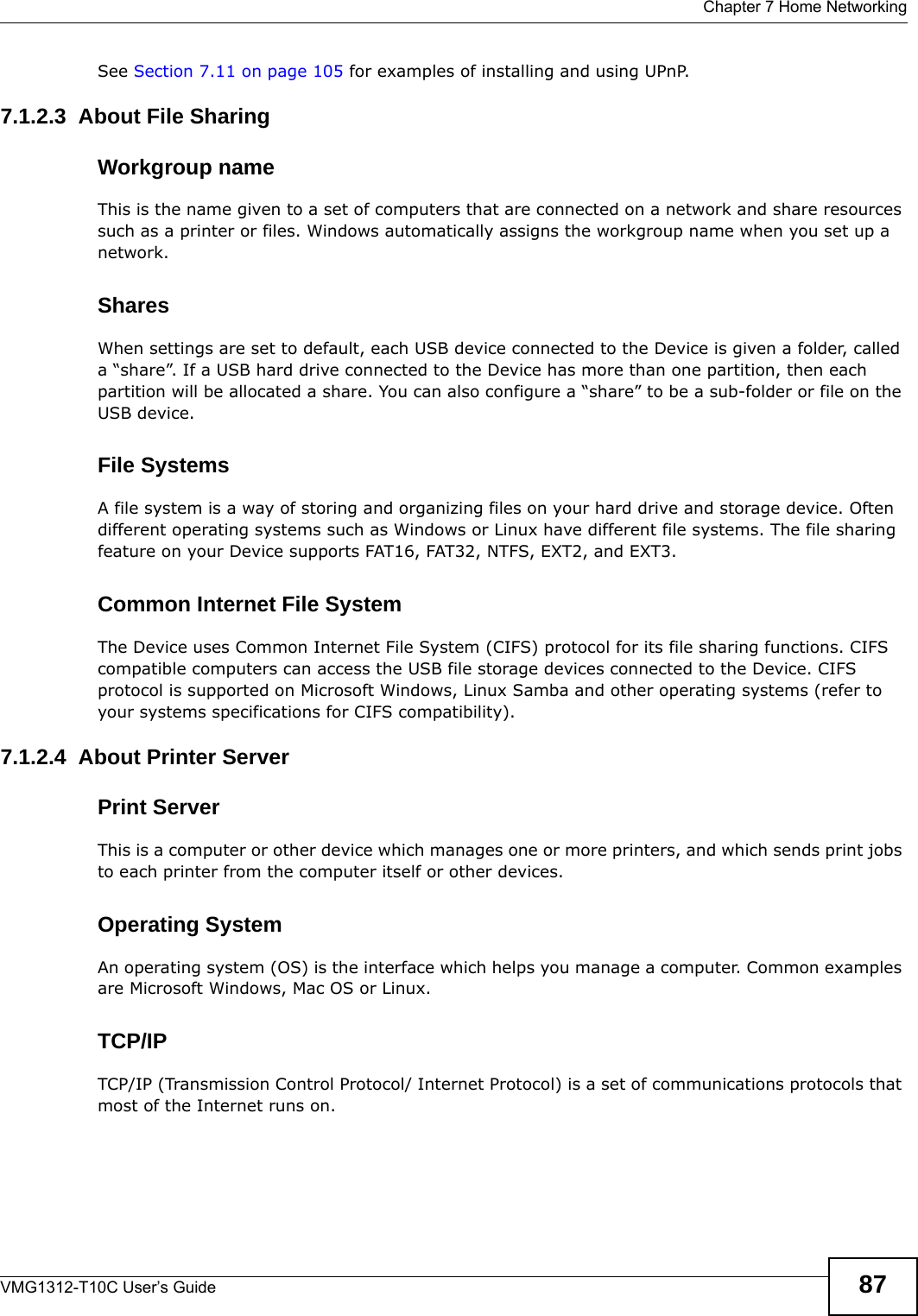  Chapter 7 Home NetworkingVMG1312-T10C User’s Guide 87See Section 7.11 on page 105 for examples of installing and using UPnP.7.1.2.3  About File SharingWorkgroup nameThis is the name given to a set of computers that are connected on a network and share resources such as a printer or files. Windows automatically assigns the workgroup name when you set up a network. SharesWhen settings are set to default, each USB device connected to the Device is given a folder, called a “share”. If a USB hard drive connected to the Device has more than one partition, then each partition will be allocated a share. You can also configure a “share” to be a sub-folder or file on the USB device.File SystemsA file system is a way of storing and organizing files on your hard drive and storage device. Often different operating systems such as Windows or Linux have different file systems. The file sharing feature on your Device supports FAT16, FAT32, NTFS, EXT2, and EXT3. Common Internet File SystemThe Device uses Common Internet File System (CIFS) protocol for its file sharing functions. CIFS compatible computers can access the USB file storage devices connected to the Device. CIFS protocol is supported on Microsoft Windows, Linux Samba and other operating systems (refer to your systems specifications for CIFS compatibility). 7.1.2.4  About Printer ServerPrint ServerThis is a computer or other device which manages one or more printers, and which sends print jobs to each printer from the computer itself or other devices.Operating SystemAn operating system (OS) is the interface which helps you manage a computer. Common examples are Microsoft Windows, Mac OS or Linux.TCP/IPTCP/IP (Transmission Control Protocol/ Internet Protocol) is a set of communications protocols that most of the Internet runs on.   