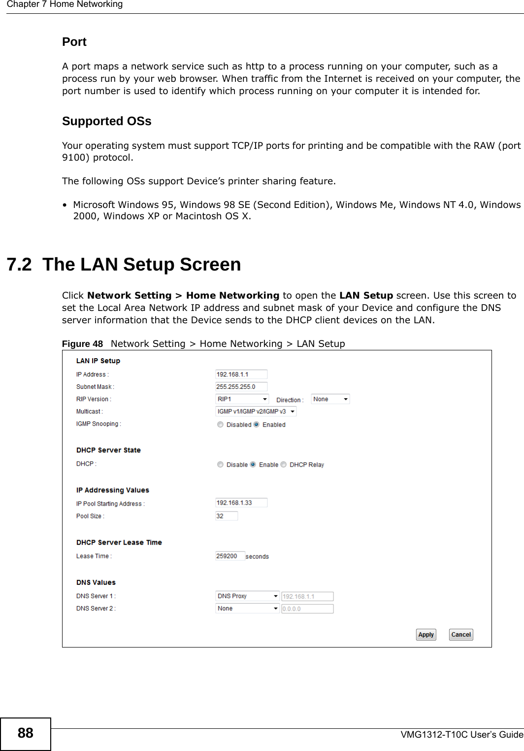 Chapter 7 Home NetworkingVMG1312-T10C User’s Guide88PortA port maps a network service such as http to a process running on your computer, such as a process run by your web browser. When traffic from the Internet is received on your computer, the port number is used to identify which process running on your computer it is intended for. Supported OSsYour operating system must support TCP/IP ports for printing and be compatible with the RAW (port 9100) protocol.The following OSs support Device’s printer sharing feature.• Microsoft Windows 95, Windows 98 SE (Second Edition), Windows Me, Windows NT 4.0, Windows 2000, Windows XP or Macintosh OS X. 7.2  The LAN Setup ScreenClick Network Setting &gt; Home Networking to open the LAN Setup screen. Use this screen to set the Local Area Network IP address and subnet mask of your Device and configure the DNS server information that the Device sends to the DHCP client devices on the LAN.Figure 48   Network Setting &gt; Home Networking &gt; LAN Setup 