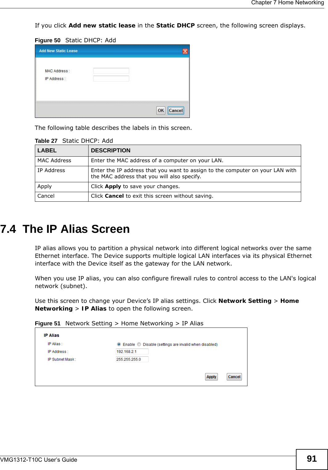  Chapter 7 Home NetworkingVMG1312-T10C User’s Guide 91If you click Add new static lease in the Static DHCP screen, the following screen displays.Figure 50   Static DHCP: AddThe following table describes the labels in this screen.7.4  The IP Alias ScreenIP alias allows you to partition a physical network into different logical networks over the same Ethernet interface. The Device supports multiple logical LAN interfaces via its physical Ethernet interface with the Device itself as the gateway for the LAN network.When you use IP alias, you can also configure firewall rules to control access to the LAN&apos;s logical network (subnet).Use this screen to change your Device’s IP alias settings. Click Network Setting &gt; Home Networking &gt; IP Alias to open the following screen.Figure 51   Network Setting &gt; Home Networking &gt; IP AliasTable 27   Static DHCP: AddLABEL DESCRIPTIONMAC Address Enter the MAC address of a computer on your LAN.IP Address Enter the IP address that you want to assign to the computer on your LAN with the MAC address that you will also specify.Apply Click Apply to save your changes.Cancel Click Cancel to exit this screen without saving.