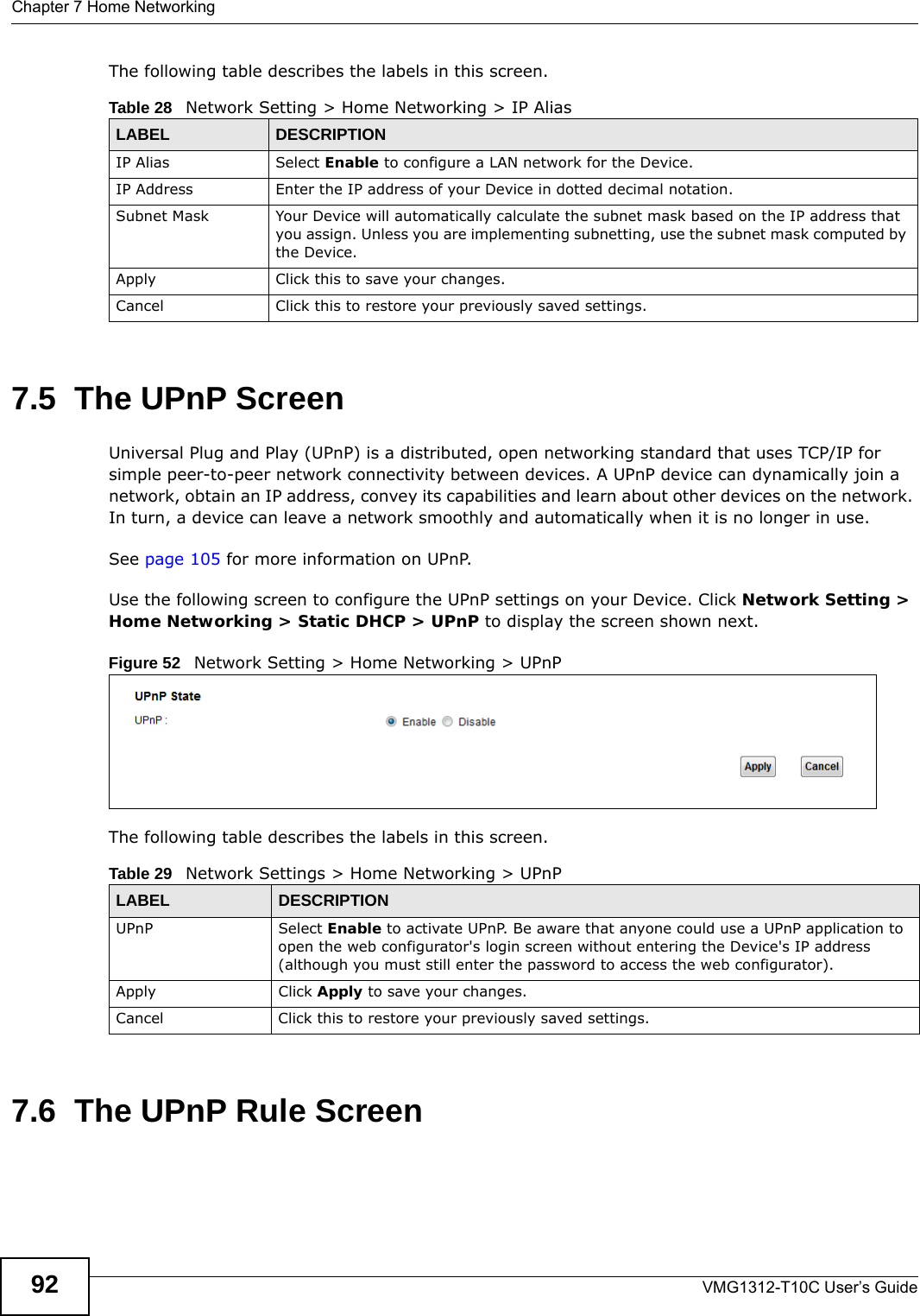 Chapter 7 Home NetworkingVMG1312-T10C User’s Guide92The following table describes the labels in this screen. 7.5  The UPnP ScreenUniversal Plug and Play (UPnP) is a distributed, open networking standard that uses TCP/IP for simple peer-to-peer network connectivity between devices. A UPnP device can dynamically join a network, obtain an IP address, convey its capabilities and learn about other devices on the network. In turn, a device can leave a network smoothly and automatically when it is no longer in use.See page 105 for more information on UPnP.Use the following screen to configure the UPnP settings on your Device. Click Network Setting &gt; Home Networking &gt; Static DHCP &gt; UPnP to display the screen shown next.Figure 52   Network Setting &gt; Home Networking &gt; UPnPThe following table describes the labels in this screen.7.6  The UPnP Rule ScreenTable 28   Network Setting &gt; Home Networking &gt; IP Alias LABEL DESCRIPTIONIP Alias  Select Enable to configure a LAN network for the Device.IP Address Enter the IP address of your Device in dotted decimal notation. Subnet Mask Your Device will automatically calculate the subnet mask based on the IP address that you assign. Unless you are implementing subnetting, use the subnet mask computed by the Device.Apply Click this to save your changes.Cancel Click this to restore your previously saved settings.Table 29   Network Settings &gt; Home Networking &gt; UPnPLABEL DESCRIPTIONUPnP Select Enable to activate UPnP. Be aware that anyone could use a UPnP application to open the web configurator&apos;s login screen without entering the Device&apos;s IP address (although you must still enter the password to access the web configurator).Apply Click Apply to save your changes.Cancel Click this to restore your previously saved settings.