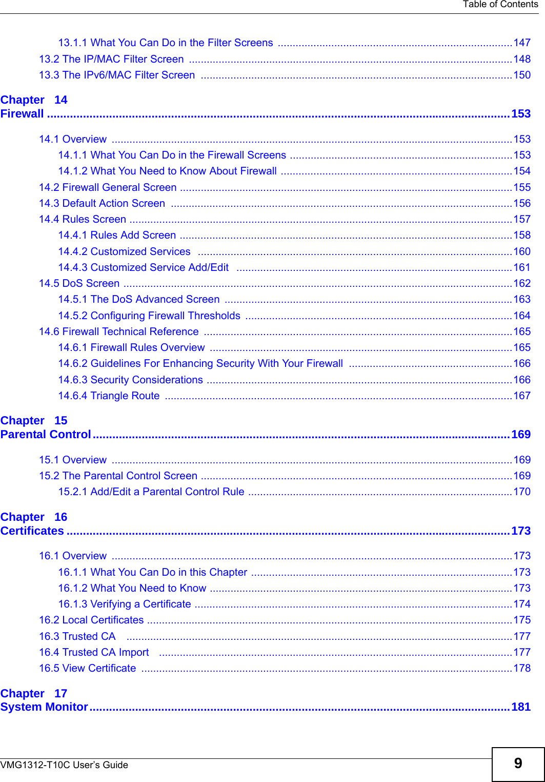   Table of ContentsVMG1312-T10C User’s Guide 913.1.1 What You Can Do in the Filter Screens  ...............................................................................14713.2 The IP/MAC Filter Screen  .............................................................................................................14813.3 The IPv6/MAC Filter Screen  .........................................................................................................150Chapter   14Firewall ..............................................................................................................................................15314.1 Overview  .......................................................................................................................................15314.1.1 What You Can Do in the Firewall Screens ...........................................................................15314.1.2 What You Need to Know About Firewall ..............................................................................15414.2 Firewall General Screen ................................................................................................................15514.3 Default Action Screen  ...................................................................................................................15614.4 Rules Screen .................................................................................................................................15714.4.1 Rules Add Screen ................................................................................................................15814.4.2 Customized Services  ..........................................................................................................16014.4.3 Customized Service Add/Edit   .............................................................................................16114.5 DoS Screen ...................................................................................................................................16214.5.1 The DoS Advanced Screen  .................................................................................................16314.5.2 Configuring Firewall Thresholds ..........................................................................................16414.6 Firewall Technical Reference ........................................................................................................16514.6.1 Firewall Rules Overview  ......................................................................................................16514.6.2 Guidelines For Enhancing Security With Your Firewall  .......................................................16614.6.3 Security Considerations .......................................................................................................16614.6.4 Triangle Route  .....................................................................................................................167Chapter   15Parental Control................................................................................................................................16915.1 Overview  .......................................................................................................................................16915.2 The Parental Control Screen .........................................................................................................16915.2.1 Add/Edit a Parental Control Rule .........................................................................................170Chapter   16Certificates ........................................................................................................................................17316.1 Overview  .......................................................................................................................................17316.1.1 What You Can Do in this Chapter ........................................................................................17316.1.2 What You Need to Know ......................................................................................................17316.1.3 Verifying a Certificate ...........................................................................................................17416.2 Local Certificates ...........................................................................................................................17516.3 Trusted CA    ..................................................................................................................................17716.4 Trusted CA Import   .......................................................................................................................17716.5 View Certificate  .............................................................................................................................178Chapter   17System Monitor.................................................................................................................................181