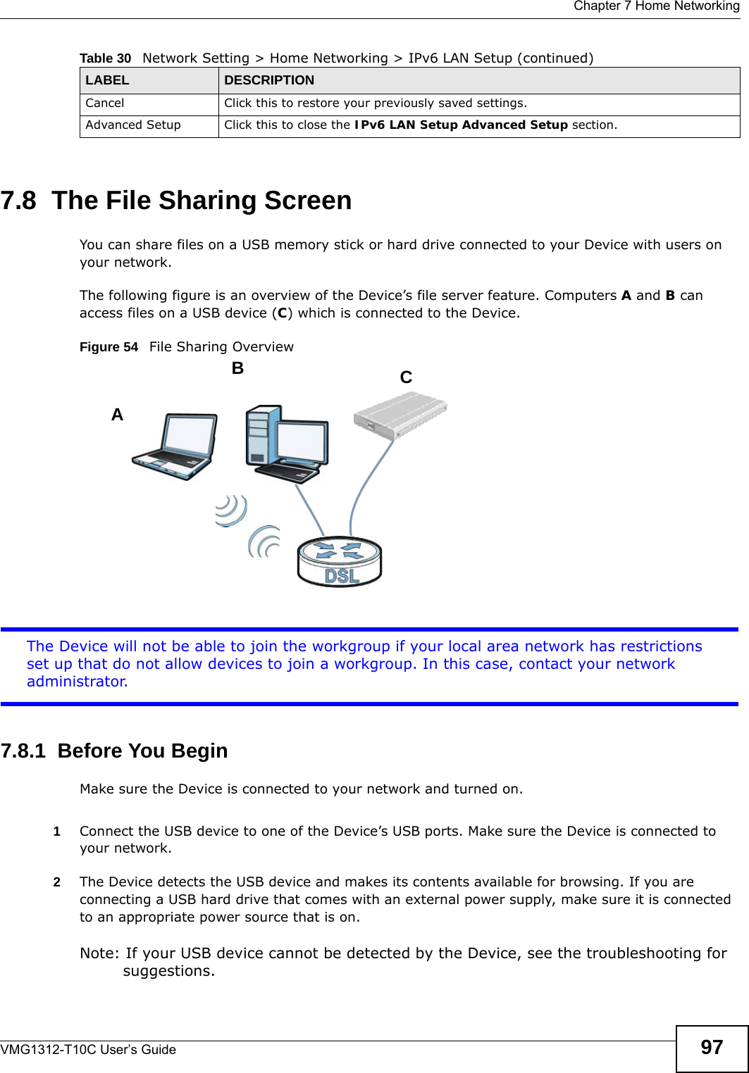  Chapter 7 Home NetworkingVMG1312-T10C User’s Guide 977.8  The File Sharing ScreenYou can share files on a USB memory stick or hard drive connected to your Device with users on your network. The following figure is an overview of the Device’s file server feature. Computers A and B can access files on a USB device (C) which is connected to the Device.Figure 54   File Sharing OverviewThe Device will not be able to join the workgroup if your local area network has restrictions set up that do not allow devices to join a workgroup. In this case, contact your network administrator.7.8.1  Before You BeginMake sure the Device is connected to your network and turned on.1Connect the USB device to one of the Device’s USB ports. Make sure the Device is connected to your network.2The Device detects the USB device and makes its contents available for browsing. If you are connecting a USB hard drive that comes with an external power supply, make sure it is connected to an appropriate power source that is on.Note: If your USB device cannot be detected by the Device, see the troubleshooting for suggestions. Cancel Click this to restore your previously saved settings.Advanced Setup Click this to close the IPv6 LAN Setup Advanced Setup section.Table 30   Network Setting &gt; Home Networking &gt; IPv6 LAN Setup (continued)LABEL DESCRIPTIONABC